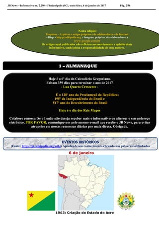 JB News – Informativo nr. 2.290 – Florianópolis (SC), sexta-feira, 6 de janeiro de 2017 Pág. 2/36
6 de janeiro
1963: Criação do Estado do Acre
Nesta edição:
Pesquisas – Arquivos e artigos próprios e de colaboradores e da Internet
– Blogs - http:pt.wikipedia.org - Imagens: próprias, de colaboradores e
www.google.com.br
Os artigos aqui publicados não refletem necessariamente a opinião deste
informativo, sendo plena a responsabilidade de seus autores.
1 – ALMANAQUE
Hoje é o 6º dia do Calendário Gregoriano.
Faltam 359 dias para terminar o ano de 2017
- Lua Quarto Crescente -
É o 128º ano da Proclamçaõ da República;
195º da Independência do Brasil e
517º ano do Descobrimento do Brasil
Hoje é o dia dos Reis Magos
Colabore conosco. Se o Irmão não deseja receber mais o informativo ou alterou o seu endereço
eletrônico, POR FAVOR, comunique-nos pelo mesmo e-mail que recebe o JB News, para evitar
atropelos em nossas remesssas diárias por mala direta. Obrigado.
EVENTOS HISTÓRICOS
(Fonte: https://pt.wikipedia.org/wiki) Aprofunde seu conhecimento clicando nas palavras sublinhadas
 