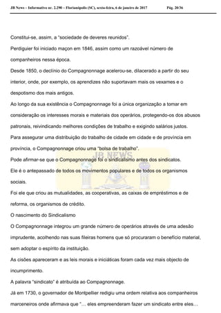 JB News – Informativo nr. 2.290 – Florianópolis (SC), sexta-feira, 6 de janeiro de 2017 Pág. 20/36
Constitui-se, assim, a “sociedade de deveres reunidos”.
Perdiguier foi iniciado maçon em 1846, assim como um razoável número de
companheiros nessa época.
Desde 1850, o declínio do Compagnonnage acelerou-se, dilacerado a partir do seu
interior, onde, por exemplo, os aprendizes não suportavam mais os vexames e o
despotismo dos mais antigos.
Ao longo da sua existência o Compagnonnage foi a única organização a tomar em
consideração os interesses morais e materiais dos operários, protegendo-os dos abusos
patronais, reivindicando melhores condições de trabalho e exigindo salários justos.
Para assegurar uma distribuição do trabalho de cidade em cidade e de província em
província, o Compagnonnage criou uma “bolsa de trabalho”.
Pode afirmar-se que o Compagnonnage foi o sindicalismo antes dos sindicatos.
Ele é o antepassado de todos os movimentos populares e de todos os organismos
sociais.
Foi ele que criou as mutualidades, as cooperativas, as caixas de empréstimos e de
reforma, os organismos de crédito.
O nascimento do Sindicalismo
O Compagnonnage integrou um grande número de operários através de uma adesão
imprudente, acolhendo nas suas fileiras homens que só procuraram o benefício material,
sem adoptar o espírito da instituição.
As cisões apareceram e as leis morais e iniciáticas foram cada vez mais objecto de
incumprimento.
A palavra “sindicato” é atribuída ao Compagnonnage.
Já em 1730, o governador de Montpellier redigiu uma ordem relativa aos companheiros
marceneiros onde afirmava que “… eles empreenderam fazer um sindicato entre eles…
 