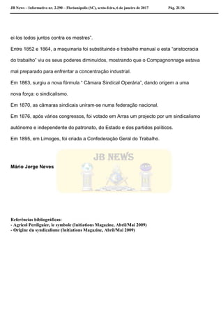 JB News – Informativo nr. 2.290 – Florianópolis (SC), sexta-feira, 6 de janeiro de 2017 Pág. 21/36
ei-los todos juntos contra os mestres”.
Entre 1852 e 1864, a maquinaria foi substituindo o trabalho manual e esta “aristocracia
do trabalho” viu os seus poderes diminuídos, mostrando que o Compagnonnage estava
mal preparado para enfrentar a concentração industrial.
Em 1863, surgiu a nova fórmula “ Câmara Sindical Operária”, dando origem a uma
nova força: o sindicalismo.
Em 1870, as câmaras sindicais uniram-se numa federação nacional.
Em 1876, após vários congressos, foi votado em Arras um projecto por um sindicalismo
autónomo e independente do patronato, do Estado e dos partidos políticos.
Em 1895, em Limoges, foi criada a Confederação Geral do Trabalho.
Mário Jorge Neves
Referências bibliográficas:
- Agricol Perdiguier, le symbole (Initiations Magazine, Abril/Mai 2009)
- Origine du syndicalisme (Initiations Magazine, Abril/Mai 2009)
 