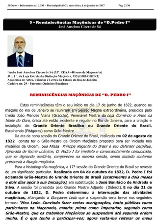 JB News – Informativo nr. 2.290 – Florianópolis (SC), sexta-feira, 6 de janeiro de 2017 Pág. 22/36
Irmão José Anselmo Cícero de Sá (33º. REAA- 48 anos de Maçonaria)
M I da Loja Estrela da Distinção Maçônica, 953 (GOB/GOERJ)
Academia de Artes, Ciências e Letras do Estado do Rio de Janeiro
Cadeira nr. 29 - Patrono: Quintino Bocaiuva –
REMINISCÊNCIAS MAÇÔNICAS DE “D. PEDRO I”
Estas reminiscências têm o seu início no dia 17 de junho de 1822, quando os
maçons do Rio de Janeiro se reuniram em Sessão Magna extraordinária, presidida pelo
Irmão João Mendes Viana (Graccho), Venerável Mestre da Loja Comércio e Artes na
Idade do Ouro, única até então existente e regular no Rio de Janeiro, para a criação e
instalação do Grande Oriente Brasílico ou Grande Oriente do Brasil.
Escolhendo (Pitágoras) como Grão-Mestre
Da ata da nona sessão do Grande Oriente do Brasil, realizada em 02 de agosto de
1822 consta ter o Grão-Mestre da Ordem Maçônica proposto para ser iniciado nos
mistérios da Ordem, Sua Alteza Príncipe Regente do Brasil e seu defensor perpétuo.
Aprovada de forma unânime, D. Pedro I foi imediata e convenientemente comunicado,
que se dignando aceitá-la, compareceu na mesma sessão, sendo iniciado conforme
prescrevia a liturgia maçônica.
Para a historiografia maçônica, a 17ª sessão do Grande Oriente do Brasil se reveste
de um significado particular. Realizada em 04 de outubro de 1822, D. Pedro I foi
aclamado Grão-Mestre do Grande Oriente do Brasil (exatamente a dois meses
e dois dias após a sua Iniciação), em substituição a José Bonifácio de Andrada e
Silva. A sessão foi presidida pelo Grande Mestre Adjunto (Diderot). E no dia 21 de
outubro de 1822, D. Pedro determinou a interrupção das atividades
maçônicas, afiançando a Gonçalves Ledo que a suspensão seria breve nos seguintes
termos: "Meu Ledo. Convindo fazer certas averiguações, tanto públicas como
particulares na Maçonaria, mando: primo como Imperador, segundo como
Grão-Mestre, que os trabalhos Maçônicos se suspendam até segunda ordem
minha. É o que tenho a participar-vos; agora resta-me reiterar os meus
5 – Reminiscências Maçônicas de “D.Pedro I”
José Anselmo Cícero de Sá
 