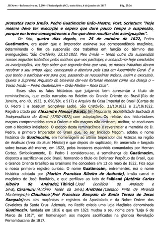 JB News – Informativo nr. 2.290 – Florianópolis (SC), sexta-feira, 6 de janeiro de 2017 Pág. 23/36
protestos como Irmão. Pedro Guatimozim Grão-Mestre. Post. Scriptum: “Hoje
mesmo deve ter execução e espero que dure pouco tempo a suspensão,
porque em breve conseguiremos o fim que deve resultar das averiguações”.
De fato, quatro dias depois, em 25 de outubro de 1822, Pedro
Guatimozim, era assim que o Imperador assinava sua correspondência maçônica,
determinando o fim da suspensão dos trabalhos em função do término das
averiguações: "São Cristóvão, 25.10.1822. Meu Irmão – tendo outro dia suspendido
nossos augustos trabalhos pelos motivos que vos participei, e achando-se hoje concluídas
as averiguações, vos faço saber que segunda-feira que vem, os nossos trabalhos devem
recobrar o seu antigo vigor, começando a abertura pela Loja em Assembléia Geral. É o
que tenho a participar-vos para que, passando as necessárias ordens, assim o executeis.
Queira o Supremo Arquiteto do Universo dar-vos fortunas imensas como vos deseja o –
Vosso Irmão – Pedro Guatimozim – Grão-Mestre – Rosa Cruz".
Esses sãos os fatos históricos que julgamos bem apresentar a título de
reminiscências, que estão narrados no Boletim do Grande Oriente do Brasil (Rio de
Janeiro, ano 48, 1923, p. 690/691 e 917) e Arquivo da Casa Imperial do Brasil (Cartas de
D. Pedro I a Joaquim Gonçalves Ledo). São Cristóvão, 21/10/1822 e 25/10/1822.
Registro citado por Alexandre Mansur Barata, (in Maçonaria, Sociabilidade Ilustrada &
Independência do Brasil (1790-1822), com adaptações. Os relatos dos historiadores
maçons comprometidos com a Ordem e não-maçons não destoam, melhor, se coadunam
com o histórico indigitado. O escopo desta reminiscência é reverenciar a memória de D.
Pedro, o primeiro Imperador do Brasil que, ao ser Iniciado Maçom, adotou o nome
histórico de Guatimozim, em homenagem ao último Imperador das Astecas na região
de Anahuac (área do atual México) e que depois de supliciado, foi amarrado e lançado
sobre brasas até morrer, em 1522, pelos invasores espanhóis comandados por Hernan
Cortez. Simbolicamente, D. Pedro I considerou-se, à semelhança de Guatimozim,
disposto a sacrificar-se pelo Brasil, honrando o título de Defensor Perpétuo do Brasil, que
o Grande Oriente Brasílico ou Brasiliano lhe concedera em 13 de maio de 1822. Fica aqui
o nosso primeiro registro curioso. O nome Guatimozim, entrementes, era o nome
histórico adotado por (Martim Francisco Ribeiro de Andrade), irmão carnal e
maçônico de José Bonifácio, e que perfilava ao lado de Falkland (Antônio Carlos
Ribeiro de Andrade), Tibiriçá (José Bonifácio de Andrade e
Silva), Caramuru (Antônio Telles da Silva), Aristides (Caetano Pinto de Miranda
Montenegro) e Claudiano (Frei Francisco Sampaio de Santa Tereza de Jesus
Sampaio) nas alas maçônicas e registros do Apostolado e da Nobre Ordem dos
Cavaleiros da Santa Cruz. Ademais, no Recife existia uma Loja Maçônica denominada
Guatimozin, fundada em 1816 e que em 1821 mudou o seu nome para "Loja 6 de
Marco de 1817", em homenagem aos maçons sacrificados na gloriosa Revolução
Pernambucana de 1817.
 