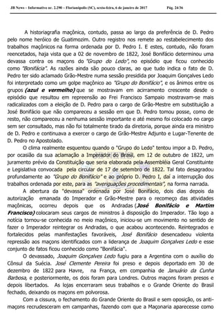 JB News – Informativo nr. 2.290 – Florianópolis (SC), sexta-feira, 6 de janeiro de 2017 Pág. 24/36
A historiagrafia maçônica, contudo, passa ao largo da preferência de D. Pedro
pelo nome heróico de Guatimozim. Outro registro nos remete ao restabelecimento dos
trabalhos maçônicos na forma ordenada por D. Pedro I. E estes, contudo, não foram
reencetados, haja vista que a 02 de novembro de 1822, José Bonifácio determinou uma
devassa contra os maçons do "Grupo do Ledo", no episódio que ficou conhecido
como "Bonifácia". As razões ainda são pouco claras, ao que tudo indica o fato de D.
Pedro ter sido aclamado Grão-Mestre numa sessão presidida por Joaquim Gonçalves Ledo
foi interpretado como um golpe maçônico ao "Grupo do Bonifácio", e os ânimos entre os
grupos (azul e vermelho) que se mostravam em acirramento crescente desde o
episódio que resultou em repreensão ao Frei Francisco Sampaio mostravam-se mais
radicalizados com a eleição de D. Pedro para o cargo de Grão-Mestre em substituição a
José Bonifácio que não compareceu a sessão em que D. Pedro tomou posse, como de
resto, não compareceu a nenhuma sessão importante e até mesmo foi colocado no cargo
sem ser consultado, mas não foi totalmente tirado da diretoria, porque ainda era ministro
de D. Pedro e continuava a exercer o cargo de Grão-Mestre Adjunto e Lugar-Tenente de
D. Pedro no Apostolado.
O clima realmente esquentou quando o "Grupo do Ledo" tentou impor a D. Pedro,
por ocasião da sua aclamação a Imperador do Brasil, em 12 de outubro de 1822, um
juramento prévio da Constituição que seria elaborada pela Assembléia Geral Constituinte
e Legislativa convocada pela circular de 17 de setembro de 1822. Tal fato desagradou
profundamente ao "Grupo do Bonifácio" e ao próprio D. Pedro I, daí a interrupção dos
trabalhos ordenada por este, para as "averiguações procedimentais", na forma narrada.
A abertura da "devassa" ordenada por José Bonifácio, dois dias depois da
autorização emanada do Imperador e Grão-Mestre para o recomeço das atividades
maçônicas, ocorreu depois que os Andradas (José Bonifácio e Martim
Francisco) colocaram seus cargos de ministros à disposição do Imperador. Tão logo a
notícia tornou-se conhecida no meio maçônico, iniciou-se um movimento no sentido de
fazer o Imperador reintegrar os Andradas, o que acabou acontecendo. Reintegrados e
fortalecidos pelas manifestações favoráveis, José Bonifácio desencadeou violenta
repressão aos maçons identificados com a liderança de Joaquim Gonçalves Ledo e esse
conjunto de fatos ficou conhecido como "Bonifácia".
O devassado, Joaquim Gonçalves Ledo fugiu para a Argentina com o auxílio do
Cônsul da Suécia. José Clemente Pereira foi preso e depois deportado em 30 de
dezembro de 1822 para Havre, na França, em companhia de Januário da Cunha
Barbosa, e posteriormente, os dois foram para Londres. Outros maçons foram presos e
depois libertados. As lojas encerraram seus trabalhos e o Grande Oriente do Brasil
fechado, deixando os maçons em polvorosa.
Com a cissura, o fechamento do Grande Oriente do Brasil e sem oposição, os anti-
maçons recrudesceram em campanhas, fazendo com que a Maçonaria aparecesse como
 