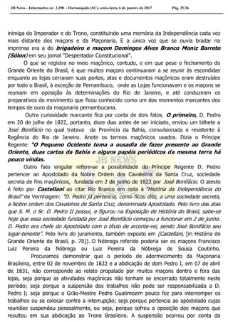 JB News – Informativo nr. 2.290 – Florianópolis (SC), sexta-feira, 6 de janeiro de 2017 Pág. 25/36
inimiga do Imperador e do Trono, constituindo uma memória da Independência cada vez
mais distante dos maçons e da Maçonaria. E a única voz que se ouvia bradar na
imprensa era a do brigadeiro e maçom Domingos Alves Branco Moniz Barreto
(Sólon) em seu jornal "Despertador Constitucional".
O que se registra no meio maçônico, contudo, e em que pese o fechamento do
Grande Oriente do Brasil, é que muitos maçons continuaram a se reunir às escondidas
enquanto as lojas cerraram suas portas, atas e documentos maçônicos eram destruídos
por todo o Brasil, à exceção de Pernambuco, onde as Lojas funcionavam e os maçons se
reuniam em oposição às determinações do Rio de Janeiro, e até conduziram os
preparativos do movimento que ficou conhecido como um dos momentos marcantes dos
tempos de ouro da maçonaria pernambucana.
Outra curiosidade marcante fica por conta de dois fatos. O primeiro, D. Pedro
em 20 de julho de 1822, portanto, doze dias antes de ser iniciado, enviou um bilhete a
José Bonifácio no qual tratava da Província da Bahia, convulsionada e resistente à
Regência do Rio de Janeiro. Anote os termos maçônicos usados. Dizia o Príncipe
Regente: "O Pequeno Ocidente toma a ousadia de fazer presente ao Grande
Oriente, duas cartas da Bahia e alguns papéis periódicos da mesma terra há
pouco vindas.
Outro fato singular refere-se a possibilidade do Príncipe Regente D. Pedro
pertencer ao Apostolado da Nobre Ordem dos Cavaleiros da Santa Cruz, sociedade
secreta de fins maçônicos, fundada em 2 de junho de 1822 por José Bonifácio. O atesto
é feito por Castellani ao citar Rio Branco em nota à "História da Independência do
Brasil" de Vernhagem: "D. Pedro já pertencia, como ficou dito, a uma sociedade secreta,
a Nobre ordem dos Cavaleiros de Santa Cruz, denominada Apostolado. Pelo livro das atas
que S. M. o Sr. D. Pedro II possui, e figurou na Exposição de História do Brasil, sabe-se
hoje que essa sociedade fundada por José Bonifácio começou a funcionar em 2 de junho.
D. Pedro era chefe do Apostolado com o título de arconte-rei, sendo José Bonifácio seu
lugar-tenente”. Pelo livro do juramento, também exposto em (Castellani, [in História do
Grande Oriente do Brasil, p. 70]). O Nóbrega referido poderia ser os maçons Francisco
Luiz Pereira da Nóbrega ou Luiz Pereira da Nóbrega de Sousa Coutinho.
Procuramos demonstrar que o período de adormecimento da Maçonaria
Brasileira, entre 02 de novembro de 1822 e a abdicação de dom Pedro I, em 07 de abril
de 1831, não corresponde ao relato propalado por muitos maçons dentro e fora das
lojas, seja porque as atividades maçônicas não tenham se encerrado totalmente neste
período; seja porque a suspensão dos trabalhos não pode ser responsabilizada a D.
Pedro I; seja porque o Grão-Mestre Pedro Guatimozim pouco fez para interromper os
trabalhos ou se colocar contra a interrupção; seja porque pertencia ao apostolado cujas
reuniões suspendeu pessoalmente, ou seja, porque sofreu a oposição dos maçons que
resultou em sua abdicação ao Trono Brasileiro. A suspensão ocorreu por conta da
 