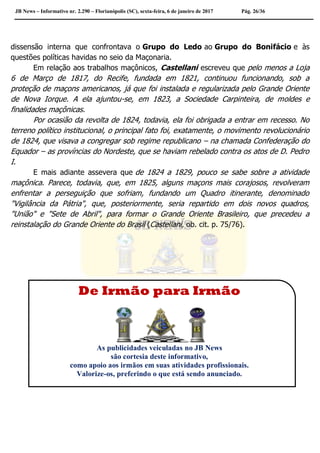 JB News – Informativo nr. 2.290 – Florianópolis (SC), sexta-feira, 6 de janeiro de 2017 Pág. 26/36
dissensão interna que confrontava o Grupo do Ledo ao Grupo do Bonifácio e às
questões políticas havidas no seio da Maçonaria.
Em relação aos trabalhos maçônicos, Castellani escreveu que pelo menos a Loja
6 de Março de 1817, do Recife, fundada em 1821, continuou funcionando, sob a
proteção de maçons americanos, já que foi instalada e regularizada pelo Grande Oriente
de Nova Iorque. A ela ajuntou-se, em 1823, a Sociedade Carpinteira, de moldes e
finalidades maçônicas.
Por ocasião da revolta de 1824, todavia, ela foi obrigada a entrar em recesso. No
terreno político institucional, o principal fato foi, exatamente, o movimento revolucionário
de 1824, que visava a congregar sob regime republicano – na chamada Confederação do
Equador – as províncias do Nordeste, que se haviam rebelado contra os atos de D. Pedro
I.
E mais adiante assevera que de 1824 a 1829, pouco se sabe sobre a atividade
maçônica. Parece, todavia, que, em 1825, alguns maçons mais corajosos, revolveram
enfrentar a perseguição que sofriam, fundando um Quadro itinerante, denominado
"Vigilância da Pátria", que, posteriormente, seria repartido em dois novos quadros,
"União" e "Sete de Abril", para formar o Grande Oriente Brasileiro, que precedeu a
reinstalação do Grande Oriente do Brasil (Castellani, ob. cit. p. 75/76).
De Irmão para Irmão
As publicidades veiculadas no JB News
são cortesia deste informativo,
como apoio aos irmãos em suas atividades profissionais.
Valorize-os, preferindo o que está sendo anunciado.
 