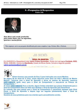 JB News – Informativo nr. 2.290 – Florianópolis (SC), sexta-feira, 6 de janeiro de 2017 Pág. 27/36
Este Bloco está sendo produzido
pelo Irmão Pedro Juk, às segundas,
quartas e sextas-feiras
Sinal na marcha
Em 24/05/2016 o Respeitável Irmão Valmir Pratas Guimarães, Orador da Loja Luz e Caridade, 0525,
REAA, GOB-MG, Oriente de Uberlândia, Estado de Minas Gerais, formula a seguinte questão:
valmir.guimaraes@uol.com.br
Ontem tivemos uma sessão de Grau 3 para instruções aos novos Mestres.
Na página 40 do ritual do 3º Grau, assim descreve como deve ser feita a Marcha de Mestre
Maçom: “Inicia-se com o Sinal de Aprendiz e dá-se os passos de Aprendiz; passa-se
DIRETAMENTE (grifo meu) para o Sinal de Companheiro e executa-se os Passos de
Companheiro...”
Ai nesse DIRETAMENTE ficou a duvida, alguns Irmãos entendem que passar diretamente para o
Sinal de Companheiro deve ser feito sem desfazer o Sinal de Aprendiz pelo Sinal Penal.
Eu entendo que para passar para o Sinal de Companheiro é necessário desfazer pelo Sinal
Penal, o Sinal de Aprendiz e depois logo em seguida (diretamente) fazer o Sinal de
Companheiro.
Gostaria de seus préstimos para nos orientar qual o procedimento correto.
6 – Perguntas & Respostas
Pedro Juk
Não esqueça: envie sua pergunta identificada pelo nome completo, Loja, Oriente, Rito e Potência.
 