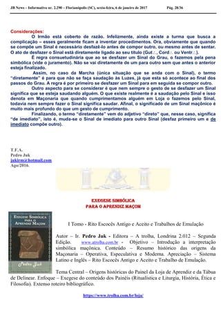 JB News – Informativo nr. 2.290 – Florianópolis (SC), sexta-feira, 6 de janeiro de 2017 Pág. 28/36
Considerações:
O Irmão está coberto de razão. Infelizmente, ainda existe a turma que busca a
complicação – esses geralmente ficam a inventar procedimentos. Ora, obviamente que quando
se compõe um Sinal é necessário desfazê-lo antes de compor outro, ou mesmo antes de sentar.
O ato de desfazer o Sinal está diretamente ligado ao seu título (Gut, Cord ou Ventr).
É regra consuetudinária que ao se desfazer um Sinal do Grau, o fazemos pela pena
simbólica (vide o juramento). Não se vai diretamente de um para outro sem que antes o anterior
esteja finalizado.
Assim, no caso da Marcha (única situação que se anda com o Sinal), o termo
“diretamente” é para que não se faça saudação às Luzes, já que esta só acontece ao final dos
passos do Grau. A regra é por primeiro se desfazer um Sinal para em seguida se compor outro.
Outro aspecto para se considerar é que nem sempre o gesto de se desfazer um Sinal
significa que se esteja saudando alguém. O que existe realmente é a saudação pelo Sinal e isso
denota em Maçonaria que quando cumprimentamos alguém em Loja o fazemos pelo Sinal,
todavia nem sempre fazer o Sinal significa saudar. Afinal, o significado de um Sinal maçônico é
muito mais profundo do que um gesto de cumprimento.
Finalizando, o termo “diretamente” vem do adjetivo “direto” que, nesse caso, significa
“de imediato”, isto é, muda-se o Sinal de imediato para outro Sinal (desfaz primeiro um e de
imediato compõe outro).
T.F.A.
Pedro Juk
jukirm@hotmail.com
Ago/2016.
Exegese Simbólica
para o Aprendiz Maçom
I Tomo - Rito Escocês Antigo e Aceito e Trabalhos de Emulação
Autor – Ir. Pedro Juk - Editora – A trolha, Londrina 2.012 – Segunda
Edição. www.atrolha.com.br - Objetivo – Introdução a interpretação
simbólica maçônica. Conteúdo – Resumo histórico das origens da
Maçonaria – Operativa, Especulativa e Moderna. Apreciação – Sistema
Latino e Inglês – Rito Escocês Antigo e Aceito e Trabalho de Emulação.
Tema Central – Origens históricas do Painel da Loja de Aprendiz e da Tábua
de Delinear. Enfoque – Exegese do conteúdo dos Painéis (Ritualística e Liturgia, História, Ética e
Filosofia). Extenso roteiro bibliográfico.
https://www.trolha.com.br/loja/
 