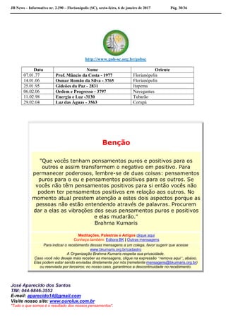 JB News – Informativo nr. 2.290 – Florianópolis (SC), sexta-feira, 6 de janeiro de 2017 Pág. 30/36
http://www.gob-sc.org.br/gobsc
Data Nome Oriente
07.01.77 Prof. Mâncio da Costa - 1977 Florianópolis
14.01.06 Osmar Romão da Silva - 3765 Florianópolis
25.01.95 Gideões da Paz - 2831 Itapema
06.02.06 Ordem e Progresso - 3797 Navegantes
11.02.98 Energia e Luz -3130 Tubarão
29.02.04 Luz das Águas - 3563 Corupá
Benção
"Que vocês tenham pensamentos puros e positivos para os
outros e assim transformem o negativo em positivo. Para
permanecer poderosos, lembre-se de duas coisas: pensamentos
puros para o eu e pensamentos positivos para os outros. Se
vocês não têm pensamentos positivos para si então vocês não
podem ter pensamentos positivos em relação aos outros. No
momento atual prestem atenção a estes dois aspectos porque as
pessoas não estão entendendo através de palavras. Procurem
dar a elas as vibrações dos seus pensamentos puros e positivos
e elas mudarão."
Brahma Kumaris
Meditações, Palestras e Artigos clique aqui
Conheça também: Editora BK | Outras mensagens
Para indicar o recebimento dessas mensagens a um colega, favor sugerir que acesse
www.bkumaris.org.br/cadastro
A Organização Brahma Kumaris respeita sua privacidade.
Caso você não deseje mais receber as mensagens, clique na expressão “remova aqui”, abaixo.
Elas podem estar sendo enviadas diretamente por nós (remetente mensagens@bkumaris.org.br)
ou reenviada por terceiros; no nosso caso, garantimos a descontinuidade no recebimento.
José Aparecido dos Santos
TIM: 044-9846-3552
E-mail: aparecido14@gmail.com
Visite nosso site: www.ourolux.com.br
"Tudo o que somos é o resultado dos nossos pensamentos".
 