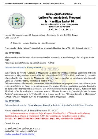 JB News – Informativo nr. 2.290 – Florianópolis (SC), sexta-feira, 6 de janeiro de 2017 Pág. 31/36
LOJA MAÇÔNICA ESPECIAL
União e Fraternidade do Mercosul
Ir∴ Hamilton Savi nº 70
RITO ESCOCÊS ANTIGO E ACEITO – GOSC/COMAB
FUNDADA EM 31/01/1998
À GDGADU
Orde Florianópolis, aos 20 dias do mês de dezembro do ano de 2016 E∴V∴
Ofic. 003/2016
A Todos os Homens Livres e de Bons Costumes
Programação – Loja União e Fraternidade do Mercosul - Hamilton Savi nº 70 - Mês de Janeiro de 2017
Dia 09/01/2017:
Abertura dos trabalhos com leitura do ato do GM nomeando a Administração da Loja para o ano
2017.
Palavra do Grande Oriente de Santa Catarina – GOSC
Palestra do eminente Ir. Kennyo Ismail –
Editor-chefe da revista “Ciência & Maçonaria”, a primeira revista acadêmico-científica dedicada
ao estudo da Maçonaria na América do Sul, vinculada ao NP3/CEAM/UnB; professor do curso de
pós-graduação em História da Maçonaria pela UnyLeya; e membro da Academia Maçônica de
Letras do Distrito Federal, ocupando a cadeira No.33.
Palestrante conhecido no meio maçônico é autor de diversos artigos publicados em várias revistas
e sites maçônicos no Brasil e em outros países. Foi revisor técnico e prefaciou a edição brasileira
do best-seller internacional Freemasons for Dummies (Maçonaria para Leigos), publicado pela
AltaBooks (2015); traduziu e comentou a obra “Ahiman Rezon – A Constituição dos Maçons
Antigos”, publicado pela A Trolha (2016); e é autor dos livros: “Desmistificando a Maçonaria”
(2012), “O Líder Maçom” (2014), e “Debatendo Tabus Maçônicos” (2016).
Dia 23/01/2017:
Palestra do eminente Ir.: Gean Marques Loureiro, Prefeito eleito da Capital de Santa Catarina.
Mestre instalado da ARLS Samuel Fonseca nº 79 - GOSC
Informamos que as sessões da Loja Mercosul Hamilton Savi nº 70 serão realizadas no
Templo da Loja Ordem e Trabalho nº 3, Or. de Florianópolis, Situado próximo à UFSC –
Serrinha. AV. DESEMBARGADOR VITOR LIMA. 550, com inicio às 20:00hs
Grande Abraço
Ir.: EMÍLIO CÉSAR ESPÍNDOLA V.: M.:
(048)32445761 - (048)999824363
emilioespindola@yahoo.com.br
 