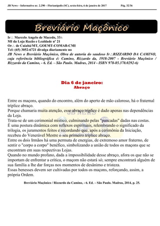 JB News – Informativo nr. 2.290 – Florianópolis (SC), sexta-feira, 6 de janeiro de 2017 Pág. 32/36
Ir Marcelo Angelo de Macedo, 33∴
MI da Loja Razão e Lealdade nº 21
Or de Cuiabá/MT, GOEMT-COMAB-CMI
Tel: (65) 3052-6721 divulga diariamente no
JB News o Breviário Maçônico, Obra de autoria do saudoso IrRIZZARDO DA CAMINO,
cuja referência bibliográfica é: Camino, Rizzardo da, 1918-2007 - Breviário Maçônico /
Rizzardo da Camino, - 6. Ed. – São Paulo. Madras, 2014 - ISBN 978-85.370.0292-6)
Dia 6 de janeiro:
Abraço
Entre os maçons, quando do encontro, além do aperto de mão caloroso, há o fraternal
tríplice abraço.
Porque chamaria muita atenção, esse abraço tríplice é dado apenas nas dependências
da Loja.
Trata-se de um cerimonial místico, culminando pelas "pancadas" dadas nas costas.
É uma postura dinâmica com reflexos espirituais, relembrando o significado da
trilogia, os juramentos feitos e recordando que, após a cerimônia da Iniciação,
recebeu do Venerável Mestre o seu primeiro tríplice abraço.
Entre os dois Irmãos há uma permuta de energias, de extremoso amor fraterno, de
sentir o "corpo a corpo" benéfico, simbolizando a união de todos os maçons que se
encontram em suas respectivas Lojas.
Quando no mundo profano, dada a impossibilidade desse abraço, afora os que não se
importam de enfrentar a crítica, o maçom não estará só; sempre encontrará alguém de
sua família a lhe dar forças nos momentos de desânimo e tristeza.
Essas benesses devem ser cultivadas por todos os maçons, reforçando, assim, a
própria Ordem.
Breviário Maçônico / Rizzardo da Camino, - 6. Ed. – São Paulo. Madras, 2014, p. 25.
 