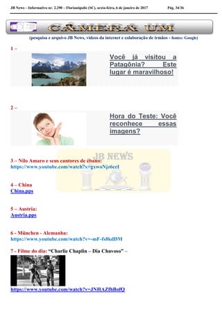 JB News – Informativo nr. 2.290 – Florianópolis (SC), sexta-feira, 6 de janeiro de 2017 Pág. 34/36
(pesquisa e arquivo JB News, vídeos da internet e colaboração de irmãos - fontes: Google)
1 –
Você já visitou a
Patagônia? Este
lugar é maravilhoso!
2 –
Hora do Teste: Você
reconhece essas
imagens?
3 – Nilo Amaro e seus cantores de ébano:
https://www.youtube.com/watch?v=gxwoNjz6ceI
4 – China
China.pps
5 – Austria:
Austria.pps
6 - München - Alemanha:
https://www.youtube.com/watch?v=-mF-fs8kdDM
7 - Filme do dia: “Charlie Chaplin – Dia Chuvoso” –
https://www.youtube.com/watch?v=JNHAZfhBofQ
 