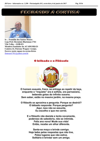 JB News – Informativo nr. 2.290 – Florianópolis (SC), sexta-feira, 6 de janeiro de 2017 Pág. 35/36
Ir Franklin dos Santos Moura
Loja Prof. Hermínio Blackman 1761
Vila Velha – GOB-ES
Membro Fundador da ACADGOB-ES
Cadeira 22, Patrono Wagner Araújo.
Escreve neste espaço às sextas-feiras
fsmoura1761@yahoo.com.br
O bêbado e o Filósofo
O homem exausto, fraco, se entrega ao repetir da taça,
enquanto o “inquieto” ora é sofista, ora parnasiano,
bebendo gotas do infinito oceano.
Sem saber, estão no mesmo jardim, na mesma praça.
O filósofo se aproxima e pergunta: Porque se destrói?
O bêbado responde: Porque pergunta?
Aqui, isso não se assunta.
Eu escolho o que me corrói.
E o filósofo não desiste e tenta novamente,
poderoso de sabedoria, não se intimida.
Feliz ano novo! Mude sua vida!
Então, recebe um olhar diferente.
Sente-se moço e brinde comigo.
Hoje bebo pelas respostas que não tive,
Pelos lugares que não estive.
Solitário é brindar sem um amigo.
 