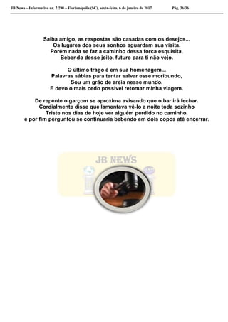 JB News – Informativo nr. 2.290 – Florianópolis (SC), sexta-feira, 6 de janeiro de 2017 Pág. 36/36
Saiba amigo, as respostas são casadas com os desejos...
Os lugares dos seus sonhos aguardam sua visita.
Porém nada se faz a caminho dessa forca esquisita,
Bebendo desse jeito, futuro para ti não vejo.
O último trago é em sua homenagem...
Palavras sábias para tentar salvar esse moribundo,
Sou um grão de areia nesse mundo.
E devo o mais cedo possível retomar minha viagem.
De repente o garçom se aproxima avisando que o bar irá fechar.
Cordialmente disse que lamentava vê-lo a noite toda sozinho
Triste nos dias de hoje ver alguém perdido no caminho,
e por fim perguntou se continuaria bebendo em dois copos até encerrar.
 