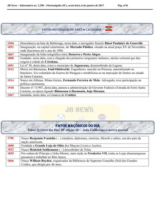 JB News – Informativo nr. 2.290 – Florianópolis (SC), sexta-feira, 6 de janeiro de 2017 Pág. 4/36
1504 Desembarca na baía de Babitonga, nesta data, o navegador francês Binot Paulmier de Goneville.
1851 Inauguração, na capital catarinense, do Mercado Público, situado na atual praça XV de Novembro,
onde funcionou até o ano de 1896.
1867 Inauguração da linha telegráfica entre Desterro e Porto Alegre.
1880 Fundado, nesta data, com a chegada dos primeiros imigrantes italianos, núcleo colonial que deu
origem à cidade de Criciúma.
1891 Lei nº 38, desta data, criou o município de Jaguaruna, desmembrado de Laguna.
1912 Morre em Blumenau, Emil Odebrecht. Engenheiro, nascido na Prússsia, naturalizando-se
brasileiro. Foi voluntário da Guerra do Paraguai e notabilizou-se na marcação de limites no estado
de Santa Catarina.
1914 Nasce em Alfenas, Minas Gerais, Fernando Ferreira de Melo. Advogado, teve participação na
política catarinense.
1918 Decreto nº 13.907, desta data, passou a administração do Governo Federal a Estrada de Ferro Santa
Catarina, na época ligando Blumenau à Harmonia, hoje Ibirama.
1967 Instalada, nesta data, a Comarca de Urubicí.
1706 Nasce Benjamin Franklin () estadista, diplomata, cientista, filósofo e editor, um dos pais da
nação americana.
1808 Fundada a Grande Loja de Ohio dos Maçons Livres e Aceitos.
1822 Nasce Heinrich Schliemann () descobridor de Tróia.
1855 Por ordem do Príncipe e Grão-Mestre, mais tarde rei Frederico VII, todas as Lojas dinamarquesas
passaram a trabalhar no Rito Sueco.
1866 Nasce William Boyden, organizador da Biblioteca do Supremo Conselho (Sul) dos Estados
Unidos, que dirigiu por 46 anos.
Fatos históricos de santa Catarina
Fatos maçônicos do dia
Fonte: O Livro dos Dias 20ª edição (Ir João Guilherme) e acervo pessoal
 