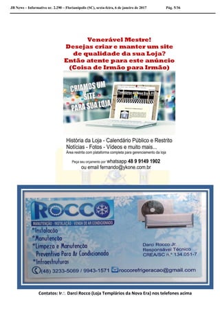 JB News – Informativo nr. 2.290 – Florianópolis (SC), sexta-feira, 6 de janeiro de 2017 Pág. 5/36
Venerável Mestre!
Desejas criar e manter um site
de qualidade da sua Loja?
Então atente para este anúncio
(Coisa de Irmão para Irmão)
Contatos: Ir Darci Rocco (Loja Templários da Nova Era) nos telefones acima
 