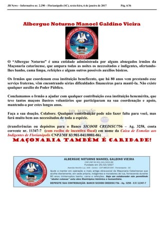 JB News – Informativo nr. 2.290 – Florianópolis (SC), sexta-feira, 6 de janeiro de 2017 Pág. 6/36
Albergue Noturno Manoel Galdino Vieira
O “Albergue Noturno” é uma entidade administrada por alguns abnegados irmãos da
Maçonaria catarinense, que ampara todas as noites os necessitados e indigentes, ofertando-
lhes banho, cama limpa, refeições e alguns outros possíveis auxílios básicos.
Os Irmãos que coordenam essa instituição beneficente, que há 80 anos vem prestando esse
serviço fraterno, vêm encontrando sérias dificuldades financeiras para mantê-la. Não existe
qualquer auxílio do Poder Público.
Conclamamos o Irmão a ajudar com qualquer contribuição essa instituição benemérita, que
teve tantos maçons ilustres voluntários que participaram na sua coordenação e apoio,
mantendo-a por estes longos anos.
Faça a sua doação. Colabore. Qualquer contribuição pode não fazer falta para você, mas
fará muito bem aos necessitados de toda a espécie.
(transferências ou depósitos para o Banco SICOOB CREDISC/756 – Ag. 3258, conta
corrente nr. 11347-7 (com recibo de incentivo fiscal) em nome da Caixa de Esmolas aos
Indigentes de Florianópolis CNPJ/MF 83.901-041/0001-86)
Maçonaria também é caridade!
 