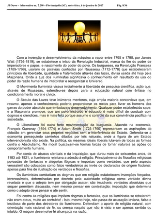 JB News – Informativo nr. 2.290 – Florianópolis (SC), sexta-feira, 6 de janeiro de 2017 Pág. 8/36
Com a invenção e desenvolvimento da máquina a vapor entre 1765 e 1790, por James
Watt (1736-1819), se estabelece o início da Revolução Industrial, marca do fim do poder de
imperadores e papas, e nascimento do poder do povo. Os burgueses, na Revolução Francesa
(1789-1799), usaram de palavras cunhadas por Rousseau (1712-1778) que estabeleceram
princípios de liberdade, igualdade e fraternidade através das luzes, divisa usada até hoje pela
Maçonaria. Onde a Luz dos iluministas significava o conhecimento em resultado do uso do
poder da razão humana de interpretar e reorganizar o Universo.
O Movimento Iluminista visava inicialmente à liberdade de pesquisa científica, ação que,
através de Rousseau, estendeu-se depois para a educação natural com ênfase no
condicionamento moral e cívico.
O Século das Luzes teve inúmeros mentores, cuja ampla maioria concordava que, em
resumo, apenas o conhecimento poderia proporcionar os meios para livrar os homens das
garras do poder absoluto que embotava o desenvolvimento. Qualquer poder estabelecido sabe,
e a Maçonaria promove, que um povo instruído e educado é mais difícil de conduzir com
dogmas e crendices, mas é mais feliz porque assume o controle da sua convivência pacífica na
sociedade.
O Liberalismo foi outra forte movimentação da burguesia. Atuando na economia,
François Quesnay (1694-1774) e Adam Smith (1723-1790) representam as aspirações do
cidadão em gerenciar seus próprios negócios sem a interferência do Estado. Defendia-se a
economia perseguindo caminhos ditados por leis naturais, onde a figura de um Estado
intervencionista não existe. Na política, os mesmos ideais liberais lutavam de todas as formas
contra o Absolutismo. Na moral buscavam-se formas laicas de tornar naturais as ações do
comportamento humano.
Por conta de abusos clericais e da Inquisição, que durou mais de seiscentos anos, de
1183 até 1821, o Iluminismo rejeitava a adesão à religião. Principalmente às filosofias religiosas
povoadas de fantasias e alegorias ilógicas e impostas como verdades, que pelo aspecto
verossímil são colocadas como fatos verdadeiros ao invés de declaradas de origem ficcional,
apenas para fins de ilustração de verdades e filosofias.
Os iluministas combatiam os dogmas que em religião estabelecem invenções forçadas,
inverossímeis, determinadas por decreto pela autoridade religiosa como verdade divina
revelada e que o adepto tem por obrigação acatar; são imutáveis; verdades absolutas que
sequer permitem discussão, nem mesmo pensar em contestação; imposição que determina
como o adepto deve pensar e até sentir.
Foi contra as religiões que impõem dogmas e fantasias, que os iluministas se rebelaram;
não eram ateus, muito ao contrário! - Isto, mesmo hoje, não passa de acusação leviana, falsa e
insidiosa de parte dos detratores do Iluminismo. Defendiam o aporte de religião natural, com
orientação mais racional de fé, ou crença naquilo que não é visto e ser apenas sentido ou
intuído. O maçom desenvolve fé alicerçada na razão.
 