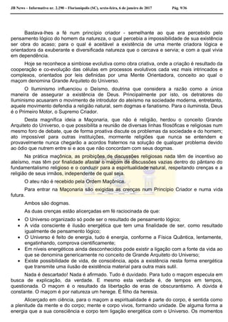 JB News – Informativo nr. 2.290 – Florianópolis (SC), sexta-feira, 6 de janeiro de 2017 Pág. 9/36
Bastava-lhes a fé num princípio criador - semelhante ao que era percebido pelo
pensamento lógico do homem da natureza, o qual percebia a impossibilidade de sua existência
ser obra do acaso; para o qual é aceitável a existência de uma mente criadora lógica e
orientadora da exuberante e diversificada natureza que o cercava e servia; e com a qual vivia
em dependência.
Hoje se reconhece a simbiose evolutiva como obra criativa, onde a criação é resultado da
cooperação e co-evolução das células em processos evolutivos cada vez mais intrincados e
complexos, orientados por leis definidas por uma Mente Orientadora, conceito ao qual o
maçom denomina Grande Arquiteto do Universo.
O Iluminismo influenciou o Deísmo, doutrina que considera a razão como a única
maneira de assegurar a existência de Deus. Principalmente por isto, os detratores do
Iluminismo acusaram o movimento de introdutor do ateísmo na sociedade moderna, entretanto,
aquele movimento defendia a religião natural, sem dogmas e fanatismo. Para o iluminista, Deus
é o Primeiro Motor, o Supremo Criador.
Desta magnífica ideia a Maçonaria, que não é religião, herdou o conceito Grande
Arquiteto do Universo, o que possibilita a reunião de diversas linhas filosóficas e religiosas num
mesmo foro de debate, que de forma proativa discute os problemas da sociedade e do homem;
ato impossível para outras instituições, mormente religiões que nunca se entendem e
provavelmente nunca chegarão a acordos fraternos na solução de qualquer problema devido
ao ódio que nutrem entre si e aos que não concordam com seus dogmas.
Na prática maçônica, as proibições de discussões religiosas nada têm de incentivo ao
ateísmo, mas têm por finalidade afastar o maçom de discussões vazias dentro do pântano do
fundamentalismo religioso e o conduzir para a espiritualidade natural, respeitando crenças e a
religião de seus irmãos, independente de qual seja.
O ateu não é recebido pela Ordem Maçônica.
Para entrar na Maçonaria são exigidas as crenças num Princípio Criador e numa vida
futura.
Ambos são dogmas.
As duas crenças estão alicerçadas em fé raciocinada de que:
 O Universo organizado só pode ser o resultado de pensamento lógico;
 A vida consciente é ilusão energética que tem uma finalidade de ser, como resultado
igualmente de pensamento lógico;
 O Universo é feito de energia, tudo é energia, conforme a Física Quântica, lentamente,
engatinhando, comprova cientificamente;
 Em níveis energéticos ainda desconhecidos pode existir a ligação com a fonte da vida ao
que se denomina genericamente no conceito de Grande Arquiteto do Universo;
 Existe possibilidade de vida, de consciência, após a existência nesta forma energética
que transmite uma ilusão de existência material para outra mais sutil.
Nada é descartado! Nada é afirmado. Tudo é duvidado. Para tudo o maçom especula em
busca de explicação, da verdade. E mesmo esta verdade é, de tempos em tempos,
questionada. O maçom é o resultado da libertação de eras de obscurantismo. A dúvida é
constante. O maçom é por natureza um herege. É filho da heresia.
Alicerçado em ciência, para o maçom a espiritualidade é parte do corpo, é sentida como
a plenitude da mente e do corpo; mente e corpo vivos, formando unidade. De alguma forma a
energia que a sua consciência e corpo tem ligação energética com o Universo. Os momentos
 