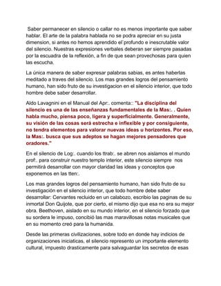 Saber permanecer en silencio o callar no es menos importante que saber
hablar. El arte de la palabra hablada no se podra apreciar en su justa
dimension, si antes no hemos aprendido el`profundo e inescrutable valor
del silencio. Nuestras expresiones verbales deberan ser siempre pasadas
por la escuadra de la reflexión, a fin de que sean provechosas para quien
las escucha.
La única manera de saber expresar palabras sabias, es antes haberlas
meditado a traves del silencio. Los mas grandes logros del pensamiento
humano, han sido fruto de su investigacion en el silencio interior, que todo
hombre debe saber desarrollar.
Aldo Lavagnini en el Manual del Apr:. comenta:: "La disciplina del
silencio es una de las enseñanzas fundamentales de la Mas:. . Quien
habla mucho, piensa poco, ligera y superficialmente. Generalmente,
su visión de las cosas será estrecha e inflexible y por consiguiente,
no tendra elementos para valorar nuevas ideas u horizontes. Por eso,
la Mas:. busca que sus adeptos se hagan mejores pensadores que
oradores."
En el silencio de Log:. cuando los ttrab:. se abren nos aislamos el mundo
prof:. para construir nuestro templo interior, este silencio siempre nos
permitirá desarrollar con mayor claridad las ideas y conceptos que
exponemos en las tten:.
Los mas grandes logros del pensamiento humano, han sido fruto de su
investigación en el silencio interior, que todo hombre debe saber
desarrollar: Cervantes recluido en un calabozo, escribio las paginas de su
inmortal Don Quijote, que por cierto, el mismo dijo que esa no era su mejor
obra. Beethoven, aislado en su mundo interior, en el silencio forzado que
su sordera le impuso, concibió las mas maravillosas notas musicales que
en su momento creó para la humanida.
Desde las primeras civilizaciones, sobre todo en donde hay indicios de
organizaciones iniciaticas, el silencio represento un importante elemento
cultural, impuesto drasticamente para salvaguardar los secretos de esas
 