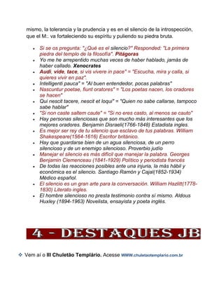 mismo, la tolerancia y la prudencia y es en el silencio de la introspección,
que el M:. va fortaleciendo su espíritu y puliendo su piedra bruta.
 Si se os pregunta: "¿Qué es el silencio?" Responded: "La primera
piedra del templo de la filosofía". Pitágoras
 Yo me he arrepentido muchas veces de haber hablado, jamás de
haber callado. Xenocrates
 Audi, vide, tace, si vis vivere in pace" = "Escucha, mira y calla, si
quieres vivir en paz".
 Intelligenti pauca" = "Al buen entendedor, pocas palabras"
 Nascuntur poetae, fiunt oratores" = "Los poetas nacen, los oradores
se hacen"
 Qui nescit tacere, nescit et loqui" = "Quien no sabe callarse, tampoco
sabe hablar"
 "Si non caste saltem caute" = "Si no eres casto, al menos se cauto"
 Hay personas silenciosas que son mucho más interesantes que los
mejores oradores. Benjamin Disraeli(1766-1848) Estadista ingles.
 Es mejor ser rey de tu silencio que esclavo de tus palabras. William
Shakespeare(1564-1616) Escritor británico.
 Hay que guardarse bien de un agua silenciosa, de un perro
silencioso y de un enemigo silencioso. Proverbio judío
 Manejar el silencio es más difícil que manejar la palabra. Georges
Benjamin Clemenceau (1841-1929) Político y periodista francés
 De todas las reacciones posibles ante una injuria, la más hábil y
económica es el silencio. Santiago Ramón y Cajal(1852-1934)
Médico español.
 El silencio es un gran arte para la conversación. William Hazlitt(1778-
1830) Literato ingles.
 El hombre silencioso no presta testimonio contra sí mismo. Aldous
Huxley (1894-1963) Novelista, ensayista y poeta inglés.
 Vem aí o III Chuletão Templário. Acesse WWW.chuletaotemplario.com.br
 