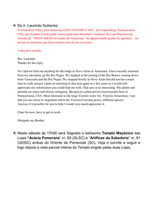  Do Ir. Laurindo Gutierrez:
O irmão Rick Tilley, past master da LOJA SAUCON nº 469, de Coopersburg- Pennsylvania-
USA, dos Estados Unidos pede nossa ajuda para descobrir o endereço da Loja Maçonica do
oreiente de NOVO AIRÃO no estado do Amazonas. Se alguem puder ajudar ele agradece. me
avisem se encontrar que farei contato com ele em seu nome.
3 abrç do Laurindo
Bro. Laurindo
Thanks for the reply.
No I did not find out anything for the lodge in Novo Airao in Amazonia. I have recently returned
from my adventure up the Rio Negro. We stopped at the joining of the Rio Branco coming down
from Venezuela and the Rio Negro. We stopped briefly in Novo Airao but did not have much
time to walk around. I plan on returning to that area again in a few years so I would still
appreciate any information you could help me with. That area is so interesting. The plants and
animals are many and always intriguing. I&rsquo;m a plant person (nurseryman) here in
Pennsylvania, USA. Most interested in the large Victoria water lily. Victoria Amazonica. I see
that you are closer to Argentina where the Victoria Cruziana grows, different species.
Anyway if it possible for you to help I would very much appreciate it.
Chao for now, have to get to work.
Obrigado my Brother
 Neste sábado às 17h00 será Sagrado o belíssimo Templo Maçônico das
Lojas “Acácia Pomerana” nr. 60 (GLSC) e “Artífices da Sabedoria” nr. 81
(GOSC) ambas do Oriente de Pomerode (SC). Veja o convite a seguir e
logo depois a vista parcial interna do Templo erigido pelas duas Lojas.
 