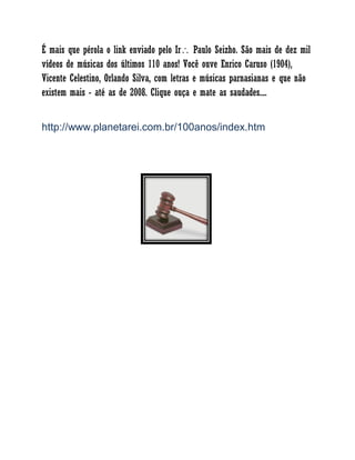 É mais que pérola o link enviado pelo Ir Paulo Seizho. São mais de dez mil
vídeos de músicas dos últimos 110 anos! Você ouve Enrico Caruso (1904),
Vicente Celestino, Orlando Silva, com letras e músicas parnasianas e que não
existem mais - até as de 2008. Clique ouça e mate as saudades....
http://www.planetarei.com.br/100anos/index.htm
 