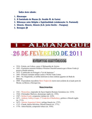 Índice deste sábado:
1. Almanaque
2. A Caminhada do Maçom (Ir. Geraldo M. de Castro)
3. Diferenças entre Religião e Espiritualidade (colaboração: Ir. Pantanali)
4. Silencio, Silencio, Silencio (Ir.A. Javier Acettis – Paraguay)
5. Destaques JB
 1916 - Estreia, em Lisboa, a peça A Maluquinha de Arroios
 1952 - O primeiro-ministro britânico Winston Churchill anuncia que o Reino Unido já
possui a bomba atómica.
 1975 - É publicado em Portugal a "Lei de Imprensa."
 1993 - Primeiro atentado taliban contra o World Trade Center.
 2001 - No Afeganistão, os taliban destroem as duas estátuas gigantes de Buda de
Bamyan.
 2004 - O presidente macedónio Boris Trajkovski morre num acidente de aviação perto de
Mostar, na Bósnia e Herzegovina.
Nascimentos
 1361 - Wenceslaus, imperador do Sacro Império Romano Germânico (m. 1419).
 1564 - Christopher Marlowe, dramaturgo inglês (m. 1593).
 1587 - Stefano Landi, compositor italiano (m. 1639).
 1671 - Anthony Ashley-Cooper, 3º Conde de of Shaftesbury, político e filósofo inglês
(m. 1713).
 1672 - Antoine Augustine Calmet, teólogo francês (m. 1757).
 1715 - Claude Adrien Helvétius, filósofo francês (m. 1771).
 1770 - Anton Reicha, compositor tcheco (m. 1836).
 