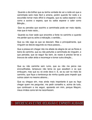 Quando o dia brilhar que eu tenha vontade de ver a noite em que a
caminhada será mais fácil e amena, porém quando for noite e a
escuridão tornar mais difícil à chegada, que eu saiba esperar o dia
como a aurora o espera, que eu saiba esperar o calor como
Bênção...
Que eu perceba que sozinho a caminhada pode ser mais rápida,
mas que é mais vazia...
Quando eu tiver sede que encontre a fonte no caminho e quando
me perder que eu ache a indicação, o sentido...
Que eu não siga os que se desviam. Mas e principalmente, que
ninguém se desvie seguindo os meus passos...
Que a pressa em chegar não me afaste da alegria de ver as flores à
beira do caminho, que eu não perturbe a caminhada de ninguém, e
que perceba, que se seguir faz bem, às vezes é preciso ter-se a
bravura de voltar atrás e recomeçar e tomar outra direção...
Que eu não caminhe sem rumo, que eu não me perca nas
encruzilhadas, tampouco não tema os que assaltam e os que
embuçam, mas que eu vá onde devo ir. E, se eu cair no meio do
caminho, que fique a lembrança de minha queda para impedir que
outros caiam no mesmo abismo...
Que eu chegue sim, mas ainda mais importante é que eu faça
chegar quem me perguntar, me pedir conselho e, acima de tudo,
que continuem a me seguir, apoiando em mim, porque Maçom,
meus irmãos como tal me reconhecem.
 