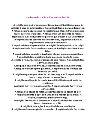 A colaboração veio do Ir. Pantanali, de Joinville.
A religião não é só uma, mas centenas. A espiritualidade é uma. A
religião é para os adormecidos. A espiritualidade é para os despertos.
A religião é para aqueles que necessitam que alguém lhes diga o que
fazer, querem ser guiados. A religião tem um conjunto de regras
dogmáticas. A espiritualidade é para os que ouvem a sua voz interior.
A espiritualidade convida a raciocinar tudo, a questionar tudo. A
religião impõe, ameaça e amedronta.
A espiritualidade dá paz interior. A religião fala de pecado e de culpa.
A espiritualidade faz aprender com o erro. A religião reprime e torna
falso.
A espiritualidade descobre. A religião não pergunta nem questiona.
A espiritualidade questiona tudo, pois sabe que tudo muda.
A religião é humana, é uma organização com regras. A espiritualidade
é Divina,sem regras.
A religião é causa de divisão. A espiritualidade é causa de união.
A religião lhe busca para que creia. A espiritualidade tem que ser
buscada por você.
A religião segue os preceitos de um livro sagrado. A espiritualidade
busca o sagrado em todos os livros.
A religião se alimenta do medo. A espiritualidade se alimenta da
confiança.
A religião faz viver no pensamento. A espiritualidade faz viver na
consciência.
A religião se ocupa do fazer. A espiritualidade se ocupa do Ser.
A religião alimenta o ego, pois uma se diz melhor que a outra. A
espiritualidade faz transcender o ego.
A religião faz renunciar ao mundo. A espiritualidade faz viver em
Deus, não renunciar a Ele.
A religião é adoração. A espiritualidade é meditação.
A religião sonha com a glória e o paraíso. A espiritualidade faz vivê-lo
 