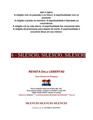 aqui e agora.
A religião vive no passado e no futuro. A espiritualidade vive no
presente.
A religião é prisão na memória. A espiritualidade é liberdade na
consciência.
A religião crê na vida eterna. A espiritualidade faz consciente dela.
A religião dá promessas para depois da morte. A espiritualidade é
encontrar Deus em seu interior.
REVISTA DeLa LIEBERTAD
Gran Oriente de Paraguay
Para la reflexión diaria de los Muy QQ.: HH.:
Si les parece remitan: critiquen, comenten a otros HH.:
"SEEK YOUR TRUTH". Busca TU verdad.
"¿Qué es el silencio?": "La primera piedra del templo de la filosofía". Pitágoras
SILENCIO SILENCIO SILENCIO.
Gentileza de A. JAVIER FACETTI S.
 