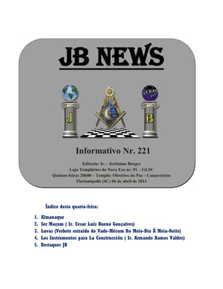 JB NEWS
Informativo Nr. 221
Editoria: Ir Jerônimo Borges
Loja Templários da Nova Era nr. 91 – GLSC
Quintas-feiras 20h00 – Templo: Obreiros da Paz - Canasvieiras
Florianópolis (SC) 06 de abril de 2011
Índice desta quarta-feira:
1. Almanaque
2. Ser Maçom ( Ir. Cesar Luiz Bueno Gonçalves)
3. Luvas (Verbete extraído do Vade-Mécum Do Meio-Dia À Meia-Noite)
4. Los Instrumentos para La Construcción ( Ir. Armando Ramos Valdez)
5. Destaques JB
 