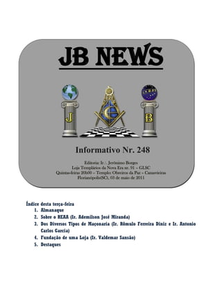 JB NEWS
Informativo Nr. 248
Editoria: Ir Jerônimo Borges
Loja Templários da Nova Era nr. 91 – GLSC
Quintas-feiras 20h00 – Templo: Obreiros da Paz – Canasvieiras
Florianópolis(SC), 03 de maio de 2011
Índice desta terça-feira
1. Almanaque
2. Sobre o REAA (Ir. Ademilson José Miranda)
3. Dos Diversos Tipos de Maçonaria (Ir. Rômulo Ferreira Diniz e Ir. Antonio
Carlos Garcia)
4. Fundação de uma Loja (Ir. Valdemar Sansão)
5. Destaques
 