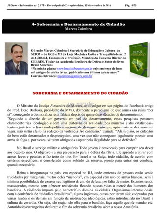JB News – Informativo nr. 2.175 – Florianópolis (SC) – quinta-feira, 15 de setembro de 2016 Pág. 10/25
O Irmão Marcos Coimbra é Secretário de Educação e Cultura do
SCRM – do GOB e MI da Loja Maçônica União e Tranquilidade nr. 2
do GOB/RJ, Economista e Professor, Membro do Conselho Diretor do
CEBRES, Titular da Academia Brasileira de Defesa e Autor do livro
Brasil Soberano
“Na minha página www.brasilsoberano.com.br existem cerca de hum
mil artigos de minha lavra , publicados nos últimos quinze anos.”
Correio eletrônico: mcoimbra@antares.com.br
SOBERANIA E DESARMAMENTO DO CIDADÃO
O Ministro da Justiça Alexandre de Moraes, ao divulgar em sua página do Facebook artigo
do Prof. Bene Barbosa, presidente do MVB, desmente o paradigma de que armas são ruins “per
si”, começando a desmoralizar esta falácia depois de quase duas décadas de desarmamento.
"Seguindo a diretriz de um governo em prol do desarmamento, essas pesquisas possuem
claramente viés ideológico e com uma distorção da realidade, dos números e das estatísticas–
tentam justificar a fracassada política nacional de desarmamento que, após mais de dez anos em
vigor, não surtiu efeito na redução da violência. Ao contrário." E ainda: “Além disso, os cidadãos
de bem estão desarmados e desprotegidos, uma vez que não conseguem legalmente possuir uma
arma de fogo e, por vezes, se veem obrigados a optar pela ilegalidade para se defender”.
No Brasil o serviço militar é obrigatório. Todo jovem é convocado para cumprir seu dever
aos dezoito anos. O objetivo é a sua preparação para a defesa da Pátria. Ele aprende a atirar com
armas leves e pesadas e faz teste de tiro. Em Israel e na Suíça, todo cidadão, de acordo com
critérios específicos, é considerado como soldado da reserva, pronto para entrar em combate,
quando necessário.
Reina a insegurança no país, em especial no RJ, onde centenas de pessoas estão sendo
trucidadas por marginais, muitos deles “menores”, em especial com uso de armas brancas, sem a
mínima possibilidade de exercer seu legítimo direito de defesa, por falta de meios. Estamos sendo
massacrados, mesmo sem oferecer resistência, ficando nossas vidas a mercê dos humores dos
bandidos. A violência imposta pelo narcotráfico domina as cidades. Organismos internacionais,
com a conivência de “cidadãos brasileiros”, alguns ingênuos, outros por terem sido cooptados por
várias razões e os demais em função de motivações ideológicas, estão introduzindo no Brasil a
cultura da covardia. Ou seja, não reaja, não olhe para o bandido, faça aquilo que ele mandar etc.
Autoridades estrangeiras declaram o fim da soberania brasileira sobre a nossa Amazônia.
4– Soberania e Desarmamento do Cidadão
Marcos Coimbra
 