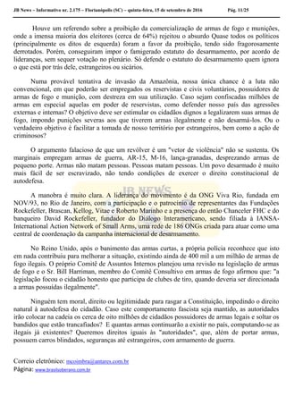 JB News – Informativo nr. 2.175 – Florianópolis (SC) – quinta-feira, 15 de setembro de 2016 Pág. 11/25
Houve um referendo sobre a proibição da comercialização de armas de fogo e munições,
onde a imensa maioria dos eleitores (cerca de 64%) rejeitou o absurdo Quase todos os políticos
(principalmente os ditos de esquerda) foram a favor da proibição, tendo sido fragorosamente
derrotados. Porém, conseguiram impor o famigerado estatuto do desarmamento, por acordo de
lideranças, sem sequer votação no plenário. Só defende o estatuto do desarmamento quem ignora
o que está por trás dele, estrangeiros ou sicários.
Numa provável tentativa de invasão da Amazônia, nossa única chance é a luta não
convencional, em que poderão ser empregados os reservistas e civis voluntários, possuidores de
armas de fogo e munição, com destreza em sua utilização. Caso sejam confiscadas milhões de
armas em especial aquelas em poder de reservistas, como defender nosso país das agressões
externas e internas? O objetivo deve ser estimular os cidadãos dignos a legalizarem suas armas de
fogo, impondo punições severas aos que tiverem armas ilegalmente e não desarmá-los. Ou o
verdadeiro objetivo é facilitar a tomada de nosso território por estrangeiros, bem como a ação de
criminosos?
O argumento falacioso de que um revólver é um "vetor de violência" não se sustenta. Os
marginais empregam armas de guerra, AR-15, M-16, lança-granadas, desprezando armas de
pequeno porte. Armas não matam pessoas. Pessoas matam pessoas. Um povo desarmado é muito
mais fácil de ser escravizado, não tendo condições de exercer o direito constitucional de
autodefesa.
A manobra é muito clara. A liderança do movimento é da ONG Viva Rio, fundada em
NOV/93, no Rio de Janeiro, com a participação e o patrocínio de representantes das Fundações
Rockefeller, Brascan, Kellog, Vitae e Roberto Marinho e a presença do então Chanceler FHC e do
banqueiro David Rockefeller, fundador do Diálogo Interamericano, sendo filiada à IANSA-
International Action Network of Small Arms, uma rede de 186 ONGs criada para atuar como uma
central de coordenação da campanha internacional de desarmamento.
No Reino Unido, após o banimento das armas curtas, a própria polícia reconhece que isto
em nada contribuiu para melhorar a situação, existindo ainda de 400 mil a um milhão de armas de
fogo ilegais. O próprio Comitê de Assuntos Internos planejou uma revisão na legislação de armas
de fogo e o Sr. Bill Harriman, membro do Comitê Consultivo em armas de fogo afirmou que: "a
legislação focou o cidadão honesto que participa de clubes de tiro, quando deveria ser direcionada
a armas possuídas ilegalmente".
Ninguém tem moral, direito ou legitimidade para rasgar a Constituição, impedindo o direito
natural à autodefesa do cidadão. Caso este comportamento fascista seja mantido, as autoridades
irão colocar na cadeia os cerca de oito milhões de cidadãos possuidores de armas legais e soltar os
bandidos que estão trancafiados? E quantas armas continuarão a existir no país, computando-se as
ilegais já existentes? Queremos direitos iguais às "autoridades", que, além de portar armas,
possuem carros blindados, seguranças até estrangeiros, com armamento de guerra.
Correio eletrônico: mcoimbra@antares.com.br
Página: www.brasilsoberano.com.br
 