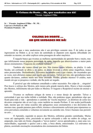 JB News – Informativo nr. 2.175 – Florianópolis (SC) – quinta-feira, 15 de setembro de 2016 Pág. 12/25
Ir Vicente Augimeri Filho - MM
Loja Luz e Perfeição nr. 608
Presidente Prudente – SP.
Acho que o meu saudosismo não é um privilégio somente meu. É de todos os que
ingressaram na Ordem e, já no meio da caminhada se deparam com alguma dificuldade em
entender ou mesmo, em saber explicar certas passagens do saber maçônico.
É naquele banco que tivemos as melhores oportunidades de aprender bem e muito, mas
que infelizmente nossa pequena porosidade de então, impediu que absorvêssemos a maior parte
desses ensinamentos. Fraquezas da condição humana!
Também não vamos chorar por isto. Nós éramos tenros infantes, na platéia. A cada
Sessão, um cortinado se abria e, no palco, os atores levavam a efeito cenas magníficas, nunca
antes presenciadas. Deslumbrados, ficávamos encantados com o que víamos, tão encantados que
as vezes, nem abríamos espaço para aquilo que ouvíamos. Talvez por isto, não aprendíamos tanto
quanto devíamos, embora muito nos fosse ensinado. Perdão, grandes mestres! O crédito, num
mundo em que se pesquisa a verdade, não lhe pode ser negado.
É possível que não tenhamos amealhado o saber necessário. Por culpa de ... ninguém!
Pois houve o esforço dos Mestres, pelo menos pela grande maioria deles. Houve o bom exemplo
dos Mestres, infelizmente não por todos os Mestres. O Augusto e Respeitável recinto do ensinar e
aprender.
Tivemos os melhores colegas de turma e o nosso desejo de aprender. Talvez a
curiosidade é que nos tenha inibido a realidade. Mas, não podemos negar, aprendemos algo que
ficará para toda a vida – aprendemos o caminho da “escola maçônica”, as diretrizes de como nos
devemos comportar não só em Loja, como também no mundo Profano. E isto acaba justificando
tudo, mesmo que em várias ocasiões não apliquemos esses ensinamentos e nos desviemos dos
mesmos mas, quando paramos para refletir, teremos o discernimento suficiente para repararmos os
erros porventura cometidos e voltarmos novamente ao caminho reto. Errar é humano mas persistir
no erro ...
O Aprendiz, seguindo os passos dos Mestres, enfrentou grandes caminhadas. Muitas
vezes até capengando, torto, precisando se apoiar colocando a mão no ombro do colega, ser
amparado, mas indo em frente, chegando a “novos teatros”, novos aprendizados e, mais uma vez,
maravilhados, segurando o queixo com a mão, a boca aberta, emocionados. Lá estávamos na
plateia, assistindo encenações encantadoras dos ensinamentos da Ordem.
5– Coluna do Norte... Ah, que saudades me dá!
Vicente Augimeri Filho
 