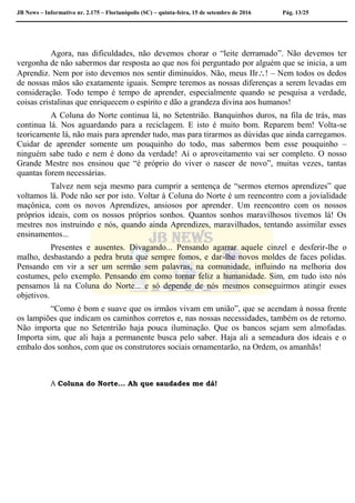 JB News – Informativo nr. 2.175 – Florianópolis (SC) – quinta-feira, 15 de setembro de 2016 Pág. 13/25
Agora, nas dificuldades, não devemos chorar o “leite derramado”. Não devemos ter
vergonha de não sabermos dar resposta ao que nos foi perguntado por alguém que se inicia, a um
Aprendiz. Nem por isto devemos nos sentir diminuídos. Não, meus IIr! – Nem todos os dedos
de nossas mãos são exatamente iguais. Sempre teremos as nossas diferenças a serem levadas em
consideração. Todo tempo é tempo de aprender, especialmente quando se pesquisa a verdade,
coisas cristalinas que enriquecem o espírito e dão a grandeza divina aos humanos!
A Coluna do Norte continua lá, no Setentrião. Banquinhos duros, na fila de trás, mas
continua lá. Nos aguardando para a reciclagem. E isto é muito bom. Reparem bem! Volta-se
teoricamente lá, não mais para aprender tudo, mas para tirarmos as dúvidas que ainda carregamos.
Cuidar de aprender somente um pouquinho do todo, mas sabermos bem esse pouquinho –
ninguém sabe tudo e nem é dono da verdade! Aí o aproveitamento vai ser completo. O nosso
Grande Mestre nos ensinou que “é próprio do viver o nascer de novo”, muitas vezes, tantas
quantas forem necessárias.
Talvez nem seja mesmo para cumprir a sentença de “sermos eternos aprendizes” que
voltamos lá. Pode não ser por isto. Voltar à Coluna do Norte é um reencontro com a jovialidade
maçônica, com os novos Aprendizes, ansiosos por aprender. Um reencontro com os nossos
próprios ideais, com os nossos próprios sonhos. Quantos sonhos maravilhosos tivemos lá! Os
mestres nos instruindo e nós, quando ainda Aprendizes, maravilhados, tentando assimilar esses
ensinamentos...
Presentes e ausentes. Divagando... Pensando agarrar aquele cinzel e desferir-lhe o
malho, desbastando a pedra bruta que sempre fomos, e dar-lhe novos moldes de faces polidas.
Pensando em vir a ser um sermão sem palavras, na comunidade, influindo na melhoria dos
costumes, pelo exemplo. Pensando em como tornar feliz a humanidade. Sim, em tudo isto nós
pensamos lá na Coluna do Norte... e só depende de nós mesmos conseguirmos atingir esses
objetivos.
“Como é bom e suave que os irmãos vivam em união”, que se acendam à nossa frente
os lampiões que indicam os caminhos corretos e, nas nossas necessidades, também os de retorno.
Não importa que no Setentrião haja pouca iluminação. Que os bancos sejam sem almofadas.
Importa sim, que ali haja a permanente busca pelo saber. Haja ali a semeadura dos ideais e o
embalo dos sonhos, com que os construtores sociais ornamentarão, na Ordem, os amanhãs!
A Coluna do Norte... Ah que saudades me dá!
 