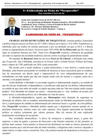 JB News – Informativo nr. 2.175 – Florianópolis (SC) – quinta-feira, 15 de setembro de 2016 Pág. 14/25
Irmão José Anselmo Cícero de Sá (33º. REAA)
MI da Loja Estrela da Distinção Maçônica Brasil nr. 953 (GOB/GOERJ)
Academia de Artes, Ciências e Letras do Estado do Rio de Janeiro
Cadeira nr. 29 - Patrono: Quintino Bocaiuva –
De seu livro: Tempo de Estudo Maçônico - Volume 4.
A LIBERDADE NA VISÃO DE “TOCQUEVILLE”
CHARLES ALEXIS HENRI CLÉREL DE TOCQUEVILLE, cientista político, historiador
e político francês (nasceu em Paris em 29.7.1805 e faleceu em Cannes a 14.4.1859). Notabilizou-se,
sobretudo, pela sua análise do sistema americano e por sua predição em que os EUA e a Rússia
seriam as superpotências do futuro. Escreveu entre 1835-1840, De La Démocratie que lhe valeu um
lugar na Academia francesa em 1841. Neste livro Tocqueville examina a influência da igualdade
em todos os aspectos da sociedade moderna e previne contra os perigos do paternalismo estatal.
No entender de Raymond Aron em seu livro Essai sur lês Libertés, a definição mais nítida
que Tocqueville deu à liberdade, encontra-se no Ensaio sobre o Estado Social e Político da França
antes e depois de 1789, publicado em 1836, assim enunciado:
“De acordo com a noção moderna, a noção democrática, e ouso dizê-lo, a noção justa da
liberdade, cada homem presumindo ter recebido da natureza as luzes necessárias para se conduzir,
traz do nascimento um direito igual e imprescritível de viver independentemente de seus
sem4elhantes em tudo aquilo que não tem relação senão com ele mesmo e a regular, como ele o
entenda, o seu próprio destino”.
Assim definida, a liberdade é a um tempo negativa e indeterminada; negativa, no sentido de
que ela tem por 4expressão a independência, a escolha por cada qual de seu destino; indeterminada,
no sentido de que resta saber até aonde vai aquilo que para cada um “não tem relação senão consigo
próprio”. Esta liberdade em relação aos outros – autonomia para si – tem também, de acordo com
outros textos, o conteúdo positivo, ela é liberdade em vista de outros.
A liberdade-independência, aquela que Montesquieu teria chamado de segurança ou
abstenção do arbítrio, não se completa automaticamente senão na liberdade propriamente política,
isto é, a participação do cidadão na administração dos interesses locais e a gestão de coisa pública.
Ora, Tocqueville considera a liberdade política aquela que o despotismo, mesmo quando ele se
proclama democracia, elimina como um valor supremo. Essa ligação apaixonada da liberdade
política se explica certamente por valores pessoais. Mas ele mesmo dá uma explicação
propriamente sociológica de sua paixão.
Nas sociedades democráticas, “o dever de enriquecer a qualquer preço, o gosto dos
negócios, o amor do ganho, a procura do bem-estar e das fruições materiais, aí são, portanto, as
paixões mais comuns. Estas paixões se desenvolvem facilmente em todas as classes, penetram até
aquelas mesmas que a elas haviam sido até então estranhas, e chegariam cedo a inervar e degradar a
nação inteira, se nada viesse a arrestá-las. Ora, é da essência mesma do despotismo as favorecer e as
estender”.
6 – A Liberdade na Visão de “Tocqueville”
José Anselmo Cícero de Sá
 