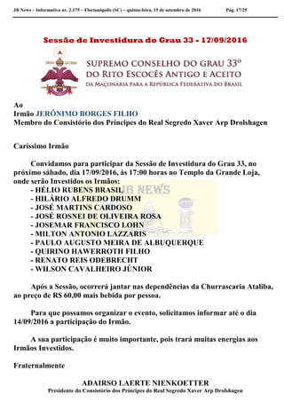 JB News – Informativo nr. 2.175 – Florianópolis (SC) – quinta-feira, 15 de setembro de 2016 Pág. 17/25
Sessão de Investidura do Grau 33 - 17/09/2016
Ao
Irmão JERÔNIMO BORGES FILHO
Membro do Consistório dos Príncipes do Real Segredo Xaver Arp Drolshagen
Caríssimo Irmão
Convidamos para participar da Sessão de Investidura do Grau 33, no
próximo sábado, dia 17/09/2016, às 17:00 horas no Templo da Grande Loja,
onde serão Investidos os Irmãos:
- HÉLIO RUBENS BRASIL
- HILÁRIO ALFREDO DRUMM
- JOSÉ MARTINS CARDOSO
- JOSÉ ROSNEI DE OLIVEIRA ROSA
- JOSEMAR FRANCISCO LOHN
- MILTON ANTONIO LAZZARIS
- PAULO AUGUSTO MEIRA DE ALBUQUERQUE
- QUIRINO HAWERROTH FILHO
- RENATO REIS ODEBRECHT
- WILSON CAVALHEIRO JÚNIOR
Após a Sessão, ocorrerá jantar nas dependências da Churrascaria Ataliba,
ao preço de R$ 60,00 mais bebida por pessoa.
Para que possamos organizar o evento, solicitamos informar até o dia
14/09/2016 a participação do Irmão.
A sua participação é muito importante, pois trará muitas energias aos
Irmãos Investidos.
Fraternalmente
ADAIRSO LAERTE NIENKOETTER
Presidente do Consistório dos Príncipes do Real Segredo Xaver Arp Drolshagen
 