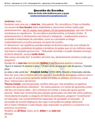 JB News – Informativo nr. 2.175 – Florianópolis (SC) – quinta-feira, 15 de setembro de 2016 Pág. 18/25
Questão de Escolha
Outra do Irmão João Guilherme para o grupo
projmaconariaoperativa@googlegroups.com
Jerônimo, mano:
Excelente, mais uma vez, o João Ivo. Uma pérola! Por coincidência, li hoje no Estadão
um resumo do Ives Gandra sobre estabilidade e reencontrei minhas razões pelo
parlamentarismo: das 21 nações mais estáveis, 20 são parlamentaristas, seja sob a forma
monárquica ou republicana. Só uma delas é presidencialista, os Estados Unidos. O
parlamentarismo é infinitamente mais flexível e inteligente – simplesmente amarra a
sociedade à imbecilidade do calendário, como se a sociedade ao eleger
inadvertidamente um pulha assinasse um pacto de suicídio...
A “democracia” nas repúblicas presidencialistas da América Latina são uma coleção de
proto-ditaduras, preâmbulo de golpes e tentativas de golpes que só nos melhores casos
não levam a estúpidas guerras civis. “Todo poder corrompe; e o poder absoluto corrompe
de forma absoluta”, acusou Lorde Acton.
Não vemos isto todo dia? E também até entre nós, absolutamente contrário a tudo que
pregamos?
Gozado ter o João Ivo mencionado Schiller e sua franqueza quanto a maiorias:
“Que é a maioria? A maioria é tolice. / O bom senso sempre tem sido de poucos. / Convém
pesar
os votos e não contá-los.” (Friedrich Schiller (1759-1805), filósofo e historiador alemão.
Para nós, esse culto à maioria tem sido apenas o resultado da demagogia rasteira como a
que por 13 anos provocou tamanho rombo em todos os sentidos: econômico, moral,
ético, institucional e até familiar.
Thomas Carlyle, irascível pensador, também dizia que “não acreditava na sapiência
coletiva das ignorâncias individuais”. Em outras palavras, um monte de ignorantes juntos
não faz uma maioria sábia – daí o interesse em manter a massa tão ignara quanto
possível. Nada mais conveniente para pelegos pendurados nas tetas dos cofres públicos,
imerecidamente alçados à categoria de líderes de professores, pregarem “investimento”
em educação, mas convenientemente esquecidos da qualidade na educação... A
escravidão do coronel oligárquico deu lugar à escravidão do pelego eleitoreiro!
Daí as lições infindáveis a cada eleição, logo esquecidas na próxima e na próxima e na
próxima e na próxima...
Parabéns ao JB News, mano, ao Sr. Editor e ao João Ivo!
Abração,
JG
 