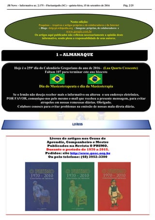 JB News – Informativo nr. 2.175 – Florianópolis (SC) – quinta-feira, 15 de setembro de 2016 Pág. 2/25
Livros de artigos nos Graus de
Aprendiz, Companheiro e Mestre
Publicados na Revista O PRUMO.
Durante o período de 1970 a 2015.
Pedidos: site http://www.gosc.org.br
Ou pelo telefone: (48) 3952-3300

Nesta edição:
Pesquisas – Arquivos e artigos próprios e de colaboradores e da Internet
– Blogs - http:pt.wikipedia.org - Imagens: próprias, de colaboradores e
www.google.com.br
Os artigos aqui publicados não refletem necessariamente a opinião deste
informativo, sendo plena a responsabilidade de seus autores.
1 – ALMANAQUE
Hoje é o 259º dia do Calendário Gregoriano do ano de 2016– (Lua Quarto Crescente)
Faltam 107 para terminar este ano bissexto
Dia do Musicoterapeuta e dia da Musicoterapia
Se o Irmão não deseja receber mais o informativo ou alterou o seu endereço eletrônico,
POR FAVOR, comunique-nos pelo mesmo e-mail que recebeu a presente mensagem, para evitar
atropelos em nossas remesssas diárias. Obrigado.
Colabore conosco para evitar problemas na emissão de nossas mala direta diária.
LIVROS
 
