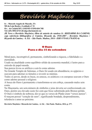 JB News – Informativo nr. 2.175 – Florianópolis (SC) – quinta-feira, 15 de setembro de 2016 Pág. 22/25
Ir Marcelo Angelo de Macedo, 33∴
MI da Loja Razão e Lealdade nº 21
Or de Cuiabá/MT, GOEMT-COMAB-CMI
Tel: (65) 3052-6721 divulga diariamente no
JB News o Breviário Maçônico, Obra de autoria do saudoso IrRIZZARDO DA CAMINO,
cuja referência bibliográfica é: Camino, Rizzardo da, 1918-2007 - Breviário Maçônico /
Rizzardo da Camino, - 6. Ed. – São Paulo. Madras, 2014 - ISBN 978-85.370.0292-6)
O Ouro
Para o dia 15 de setembro
Metal puro, incorruptível, permanente, simbolizando a riqueza, a fidelidade e a
eternidade.
Usado na atualidade como equilíbrio sólido da economia mundial, é lastro para a
emissão de papel-moeda.
Sua pureza levou os artífices a usá-lo como adorno.
No Grande Templo de Salomao, o Ouro foi usado em abundância; os egípcios o
usavam para adornar os túmulos e revestir as múmias.
Todos os povos, desde os Incas, os astecas, os asiáticos e os europeus usavam o Ouro
como adorno pessoal e religioso.
A busca do Ouro é permanente e transformou-se em cobiça, causando males sem
conta.
Na Maçonaria, um sem-número de símbolos e joias deveria ser confeccionado em
Ouro, porém seu elevado custo fez com que fosse substituído pelo Bronze polido.
O Ouro é símbolo de nobreza; diz-se que os versos de Platão eram “versos áureos”.
O maçom possui “coração de ouro”, significando bondade, desprendimento,
tolerância e amor ao próximo.
Breviário Maçônico / Rizzardo da Camino, - 6. Ed. – São Paulo. Madras, 2014, p. 277.
 