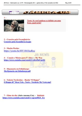 JB News – Informativo nr. 2.175 – Florianópolis (SC) – quinta-feira, 15 de setembro de 2016 Pág. 24/25
1 –
Teste: Se você pudesse se definir em uma
frase, qual seria?
2 – Cruzeiro pela Escandinávia:
Cruzeiro pela EscandinÃ¡via.pps
3 – Machu Picchu:
https://youtu.be/HY1841kuRoc
4 – Canção e Música para 5ª. feira - - My Way
https://www.youtube.com/watch?v=d1yfX6VnrSU
5 – Maçonaria em Edimburgo:
MaÃ§onaria em Edimburgo.pdf
6 – Talento Nordestino – Banda “O Rappa”
O Rappa â€” Reza Vela - Norte - Nordeste Me Veste.mp3
7 – Filme do dia: (Sob o mesmo Céu) - Dublado
https://www.youtube.com/watch?v=apAu9lXN_Yw
 