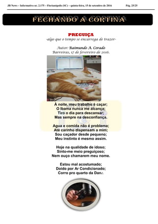 JB News – Informativo nr. 2.175 – Florianópolis (SC) – quinta-feira, 15 de setembro de 2016 Pág. 25/25
PREGUIÇA
-algo que o tempo se encarrega de trazer-
Autor: Raimundo A. Corado
Barreiras, 17 de fevereiro de 2016.
À noite, meu trabalho é caçar;
O Ibama nunca me alcança;
Tiro o dia para descansar;
Mas sempre na desconfiança.
Agua e comida não é problema;
Até carinho dispensam a mim;
Sou caçador desde pequeno;
Meu instinto é mesmo assim.
Hoje na qualidade de idoso;
Sinto-me meio preguiçoso;
Nem ouço chamarem meu nome.
Estou mal acostumado;
Doido por Ar Condicionado;
Corro pro quarto da Dane.
 