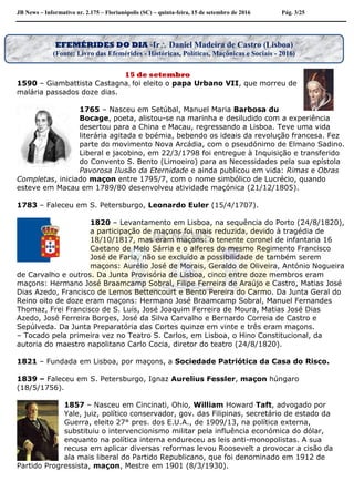 JB News – Informativo nr. 2.175 – Florianópolis (SC) – quinta-feira, 15 de setembro de 2016 Pág. 3/25
15 de setembro
1590 – Giambattista Castagna, foi eleito o papa Urbano VII, que morreu de
malária passados doze dias.
1765 – Nasceu em Setúbal, Manuel Maria Barbosa du
Bocage, poeta, alistou-se na marinha e desiludido com a experiência
desertou para a China e Macau, regressando a Lisboa. Teve uma vida
literária agitada e boémia, bebendo os ideais da revolução francesa. Fez
parte do movimento Nova Arcádia, com o pseudónimo de Elmano Sadino.
Liberal e jacobino, em 22/3/1798 foi entregue à Inquisição e transferido
do Convento S. Bento (Limoeiro) para as Necessidades pela sua epístola
Pavorosa Ilusão da Eternidade e ainda publicou em vida: Rimas e Obras
Completas, iniciado maçon entre 1795/7, com o nome simbólico de Lucrécio, quando
esteve em Macau em 1789/80 desenvolveu atividade maçónica (21/12/1805).
1783 – Faleceu em S. Petersburgo, Leonardo Euler (15/4/1707).
1820 – Levantamento em Lisboa, na sequência do Porto (24/8/1820),
a participação de maçons foi mais reduzida, devido à tragédia de
18/10/1817, mas eram maçons: o tenente coronel de infantaria 16
Caetano de Melo Sárria e o alferes do mesmo Regimento Francisco
José de Faria, não se excluído a possibilidade de também serem
maçons: Aurélio José de Morais, Geraldo de Oliveira, António Nogueira
de Carvalho e outros. Da Junta Provisória de Lisboa, cinco entre doze membros eram
maçons: Hermano José Braamcamp Sobral, Filipe Ferreira de Araújo e Castro, Matias José
Dias Azedo, Francisco de Lemos Bettencourt e Bento Pereira do Carmo. Da Junta Geral do
Reino oito de doze eram maçons: Hermano José Braamcamp Sobral, Manuel Fernandes
Thomaz, Frei Francisco de S. Luís, José Joaquim Ferreira de Moura, Matias José Dias
Azedo, José Ferreira Borges, José da Silva Carvalho e Bernardo Correia de Castro e
Sepúlveda. Da Junta Preparatória das Cortes quinze em vinte e três eram maçons.
– Tocado pela primeira vez no Teatro S. Carlos, em Lisboa, o Hino Constitucional, da
autoria do maestro napolitano Carlo Cocia, diretor do teatro (24/8/1820).
1821 – Fundada em Lisboa, por maçons, a Sociedade Patriótica da Casa do Risco.
1839 – Faleceu em S. Petersburgo, Ignaz Aurelius Fessler, maçon húngaro
(18/5/1756).
1857 – Nasceu em Cincinati, Ohio, William Howard Taft, advogado por
Yale, juiz, político conservador, gov. das Filipinas, secretário de estado da
Guerra, eleito 27° pres. dos E.U.A., de 1909/13, na política externa,
substituiu o intervencionismo militar pela influência económica do dólar,
enquanto na política interna endureceu as leis anti-monopolistas. A sua
recusa em aplicar diversas reformas levou Roosevelt a provocar a cisão da
ala mais liberal do Partido Republicano, que foi denominado em 1912 de
Partido Progressista, maçon, Mestre em 1901 (8/3/1930).
EFEMÉRIDES DO DIA -Ir Daniel Madeira de Castro (Lisboa)
(Fonte: Livro das Efemérides - Históricas, Políticas, Maçônicas e Sociais - 2016)
 