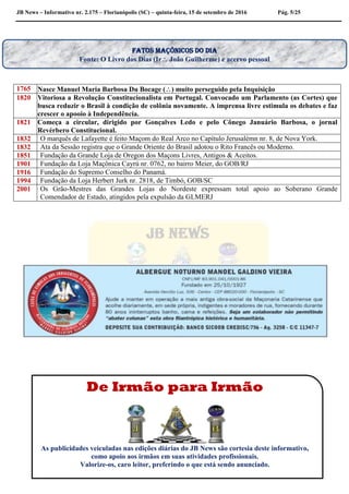JB News – Informativo nr. 2.175 – Florianópolis (SC) – quinta-feira, 15 de setembro de 2016 Pág. 5/25
1765 Nasce Manuel Maria Barbosa Du Bocage () muito perseguido pela Inquisição
1820 Vitoriosa a Revolução Constitucionalista em Portugal. Convocado um Parlamento (as Cortes) que
busca reduzir o Brasil à condição de colônia novamente. A imprensa livre estimula os debates e faz
crescer o apooio à Independência.
1821 Começa a circular, dirigido por Gonçalves Ledo e pelo Cônego Januário Barbosa, o jornal
Revérbero Constitucional.
1832 O marquês de Lafayette é feito Maçom do Real Arco no Capítulo Jerusalémn nr. 8, de Nova York.
1832 Ata da Sessão registra que o Grande Oriente do Brasil adotou o Rito Francês ou Moderno.
1851 Fundação da Grande Loja de Oregon dos Maçons Livres, Antigos & Aceitos.
1901 Fundação da Loja Maçônica Cayrú nr. 0762, no bairro Meier, do GOB/RJ
1916 Fundação do Supremo Conselho do Panamá.
1994 Fundação da Loja Herbert Jurk nr. 2818, de Timbó, GOB/SC
2001 Os Grão-Mestres das Grandes Lojas do Nordeste expressam total apoio ao Soberano Grande
Comendador de Estado, atingidos pela expulsão da GLMERJ
Fatos maçônicos do dia
Fonte: O Livro dos Dias (Ir João Guilherme) e acervo pessoal
De Irmão para Irmão
As publicidades veiculadas nas edições diárias do JB News são cortesia deste informativo,
como apoio aos irmãos em suas atividades profissionais.
Valorize-os, caro leitor, preferindo o que está sendo anunciado.
 