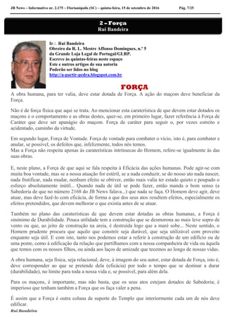 JB News – Informativo nr. 2.175 – Florianópolis (SC) – quinta-feira, 15 de setembro de 2016 Pág. 7/25
Ir Rui Bandeira
Obreiro da R. L. Mestre Affonso Domingues, n.º 5
da Grande Loja Legal de Portugal/GLRP.
Escreve às quintas-feiras neste espaço
Este e outros artigos de sua autoria
Poderão ser lidos no blog
http://a-partir-pedra.blogspot.com.br
FORÇA
A obra humana, para ter valia, deve estar dotada de Força. A ação do maçom deve beneficiar da
Força.
Não é de força física que aqui se trata. Ao mencionar esta caraterística de que devem estar dotados os
maçons e o comportamento e as obras destes, quer-se, em primeiro lugar, fazer referência à Força de
Caráter que deve ser apanágio do maçom. Força de caráter para seguir o, por vezes estreito e
acidentado, caminho da virtude.
Em segundo lugar, Força de Vontade. Força de vontade para combater o vício, isto é, para combater e
anular, se possível, os defeitos que, infelizmente, todos nós temos.
Mas a Força não respeita apenas às caraterísticas intrínsecas do Homem, refere-se igualmente às das
suas obras.
E, neste plano, a Força de que aqui se fala respeita à Eficácia das ações humanas. Pode agir-se com
muita boa vontade, mas se a nossa atuação for estéril, se a nada conduzir, se do nosso ato nada nascer,
nada frutificar, nada mudar, nenhum efeito se obtiver, então mais valia ter estado quieto e poupado o
esforço absolutamente inútil... Quando nada de útil se pode fazer, então manda o bom senso (a
Sabedoria de que no número 2168 do JB News falava...) que nada se faça. O Homem deve agir, deve
atuar, mas deve fazê-lo com eficácia, de forma a que dos seus atos resultem efeitos, especialmente os
efeitos pretendidos, que devem melhorar o que existia antes de se atuar.
Também no plano das caraterísticas de que devem estar dotadas as obras humanas, a Força é
sinónimo de Durabilidade. Pouca utilidade tem a construção que se desmorona ao mais leve sopro de
vento ou que, ao jeito de construção na areia, é destruída logo que a maré sobe... Neste sentido, o
Homem prudente procura que aquilo que constrói seja durável, que seja utilizável com proveito
enquanto seja útil. E com isto, tanto nos podemos estar a referir à construção de um edifício ou de
uma ponte, como à edificação da relação que partilhamos com a nossa companheira de vida ou àquela
que temos com os nossos filhos, ou ainda aos laços de amizade que tecemos ao longo de nossas vidas.
A obra humana, seja física, seja relacional, deve, à imagem do seu autor, estar dotada de Força, isto é,
deve corresponder ao que se pretende dela (eficácia) por todo o tempo que se destinar a durar
(durabilidade), no limite para toda a nossa vida e, se possível, para além dela.
Para os maçons, é importante, mas não basta, que os seus atos estejam dotados de Sabedoria; é
imperioso que tenham também a Força que os faça valer a pena.
É assim que a Força é outra coluna de suporte do Templo que interiormente cada um de nós deve
edificar.
Rui Bandeira
2 – Força
Rui Bandeira
 