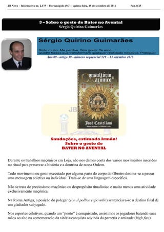 JB News – Informativo nr. 2.175 – Florianópolis (SC) – quinta-feira, 15 de setembro de 2016 Pág. 8/25
Ano 09 - artigo 39 - número sequencial 529 – 13 setembro 2015
Saudações, estimado Irmão!
Sobre o gesto de
BATER NO AVENTAL
Durante os trabalhos maçônicos em Loja, não nos damos conta dos vários movimentos inseridos
no ritual para preservar a história e a doutrina de nossa Ordem.
Todo movimento ou gesto executado por alguma parte do corpo do Obreiro destina-se a passar
uma mensagem coletiva ou individual. Trata-se de uma linguagem especifica.
Não se trata de preciosismo maçônico ou despropósito ritualístico e muito menos uma atividade
exclusivamente maçônica.
Na Roma Antiga, a posição do polegar (con il pollice capovolto) sentenciava-se o destino final de
um gladiador subjugado.
Nos esportes coletivos, quando um “ponto” é conquistado, assistimos os jogadores batendo suas
mãos ao alto na comemoração da vitória/conquista advinda da parceria e amizade (high five).
3 – Sobre o gesto de Bater no Avental
Sérgio Quirino Guimarães
 