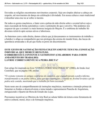 JB News – Informativo nr. 2.175 – Florianópolis (SC) – quinta-feira, 15 de setembro de 2016 Pág. 9/25
Em todas as religiões encontramos movimentos corporais. Seja um simples abaixar a cabeça em
respeito, até movimentos de dança em celebração à divindade. Em nossa cultura o mais tradicional
é desenhar uma cruz no ar sobre si mesmo.
De todos os gestos maçônicos, o bater com a palma da mão direita sobre o avental talvez seja o
mais executado de forma automática e sem o sentimento do que o envolve. Não podemos nos
esquecer de que o avental é a mais honrosa insígnia do Maçom. É o emblema do trabalho Só
devemos retirá-lo após sermos ativos e laboriosos.
Ao batermos com a mão direita, damos ciência que já descansamos os instrumentos de trabalho e
a batida é o afago ao companheiro que nos protegeu das arestas do mundo bruto, das lascas da
ignorância arrancadas e do pó que fecha os poros do discernimento.
ESTE GESTO DE SATISFAÇÃO FEITO COLETIVAMENTE TEM UMA CONOTAÇÃO
INDIVIDUAL QUE MERECE REFLEXÃO.
O OBREIRO ESTÁ CONTENTE E SATISFEITO? (COLABOROU PARA O BOM
ANDAMENTO DO TRABALHO)
LAVROU CORRETAMENTE SUA PEDRA BRUTA?
Este artigo foi inspirado no livro “CONSULTÓRIO MAÇÔNICO XI” (2006), do Irmão José
Castellani, que na página 140, ensina:
“O costume remonta às antigas confrarias de canteiros, que esquadrejavam a pedra informe,
transformando-a em pedra cúbica, para uso nas construções; a batida no Avental levanta o pó de
pedra nele contido, mostrando que o trabalho foi bem executado.”
Neste nono ano de compartilhamento de instruções maçônicas, mantemos a intenção primaz de
fomentar os Irmãos a desenvolverem o tema tratado e apresentarem Prancha de Arquitetura,
enriquecendo o Quarto-de-Hora-de-Estudo das Lojas.
Precisamos incentivar os Obreiros da Arte Real ao salutar hábito da leitura como ferramenta de
enlevo cultural, moral, ético e de formação maçônica.
 