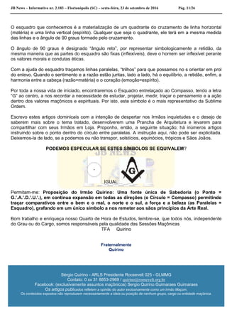 JB News – Informativo nr. 2.183 – Florianópolis (SC) – sexta-feira, 23 de setembro de 2016 Pág. 11/26
O esquadro que conhecemos é a materialização de um quadrante do cruzamento de linha horizontal
(matéria) e uma linha vertical (espírito). Qualquer que seja o quadrante, ele terá em a mesma medida
das linhas e o ângulo de 90 graus formado pelo cruzamento.
O ângulo de 90 graus é designado “ângulo reto”, por representar simbologicamente a retidão, da
mesma maneira que as partes do esquadro são fixas (inflexíveis), deve o homem ser inflexível perante
os valores morais e condutas éticas.
Com a ajuda do esquadro traçamos linhas paralelas, “trilhos” para que possamos no s orientar em prol
do enlevo. Quando o sentimento e a razão estão juntas, lado a lado, há o equilíbrio, a retidão, enfim, a
harmonia entre a cabeça (razão=matéria) e o coração (emoção=espírito).
Por toda a nossa vida de iniciado, encontraremos o Esquadro entrelaçado ao Compasso, tendo a letra
“G” ao centro, a nos recordar a necessidade de estudar, projetar, medir, traçar o pensamento e a ação
dentro dos valores maçônicos e espirituais. Por isto, este símbolo é o mais representativo da Sublime
Ordem.
Escrevo estes artigos dominicais com a intenção de despertar nos Irmãos inquietudes e o desejo de
saberem mais sobre o tema tratado, desenvolverem uma Prancha de Arquitetura e levarem para
compartilhar com seus Irmãos em Loja. Proponho, então, a seguinte situação; há inúmeros artigos
instruindo sobre o ponto dentro do círculo entre paralelas. A instrução aqui, não pode ser explicitada.
Deixemos-la de lado, se a podemos ou não transpor, solstícios, equinócios, trópicos e Sãos Joãos.
PODEMOS ESPECULAR SE ESTES SÍMBOLOS SE EQUIVALEM?
IGUAL
Permitam-me: Proposição do Irmão Quirino: Uma fonte única de Sabedoria (o Ponto =
G.’.A.’.D.’.U.’.), em continua expansão em todas as direções (o Círculo = Compasso) permitindo
traçar comparativos entre o bem e o mal, o norte e o sul, a força e a beleza (as Paralelas =
Esquadro), grafando em um único símbolo a nos remeter aos sãos princípios da Arte Real.
Bom trabalho e enriqueça nosso Quarto de Hora de Estudos, lembre-se, que todos nós, independente
do Grau ou do Cargo, somos responsáveis pela qualidade das Sessões Maçônicas
TFA Quirino
Fraternalmente
Quirino
Sérgio Quirino - ARLS Presidente Roosevelt 025 - GLMMG
Contato: 0 xx 31 8853-2969 / quirino@roosevelt.org.br
Facebook: (exclusivamente assuntos maçônicos) Sergio Quirino Guimaraes Guimaraes
Os artigos publicados refletem a opinião do autor exclusivamente como um Irmão Maçom.
Os conteúdos expostos não reproduzem necessariamente a ideia ou posição de nenhum grupo, cargo ou entidade maçônica.
 