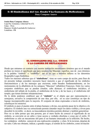 JB News – Informativo nr. 2.183 – Florianópolis (SC) – sexta-feira, 23 de setembro de 2016 Pág. 12/26
Irmão Dany Campana Añasco
Loja Paz Armonia y Libertad No 172
Lima – Peru
Repasse: Irmão Laurindo R. Gutierrez
Londrina - PR
EL SIMBOLISMO DEL 1er. GRADO
Y LA CAMARA DE REFLEXIONES
Desde que entramos en contacto con nuestra institución encontramos términos que en el mundo
profano no tienen el significado que para nosotros los Masones significa, uno de esos términos
es la palabra “símbolo” o “simbólico”, tan es así que a nuestros talleres se les denomina
Respetable Logia Simbólica.
Todos los masones sabemos que el “simbolismo”, tiene un vasto campo de acción, para fines de
mi presente trabajo considero necesario hacer mención a que el significado de los símbolos
francmasónicos y de los mensajes que encierran, están basados fundamentalmente, en los
instrumentos de la albañilería de los antiguos “Macones” (albañiles) Franceses. Entre los varios
conjuntos simbólicos que se pueden estudiar, cabe destacar; el simbolismo iniciático, el
simbolismo del tallado de la piedra, el simbolismo de la luz y de las luces y el simbolismo del
templo, que tienen distintas interpretaciones.
De lo dicho podemos establecer que el “símbolo” es el objeto que por representación o
semejanza, envuelve la comprensión de una idea, por ello, en su caso constituye un tipo de
leguaje incomprensible para la mayoría. El conjunto de ideas expresadas a través de símbolos,
constituyen los misterios.
El símbolo es pues el puente entre el plano humano y divino, nos permite pasar de lo objetivo a lo
subjetivo. El símbolo una vez estructurado permite entender mejor los datos visibles y sirven para
descubrir lo invisible; es decir, su trascendencia iniciática permite abstraer y también generalizar.
Pero no se debe pensar que una persona, por el mero hecho de conocer el significado de un
símbolo, se convierte en un sabio o tiene acceso a verdades absolutas o cosas por el estilo. El
simbolismo es sólo un mecanismo útil para el ser humano interesado en la reflexión. De hecho,
los verdaderos símbolos carecen de una explicación completa y clara. Si la tuvieran, dejarían de
ser tales. Cabe nos obstante, indicar, a grandes rasgos, el sentido de los símbolos, como invitación
5– El Simbolismo del 1er. Grado Y La Camara de Reflexiones
Dany Campana Anasco
 