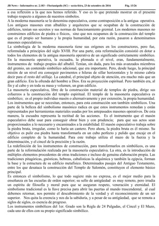 JB News – Informativo nr. 2.183 – Florianópolis (SC) – sexta-feira, 23 de setembro de 2016 Pág. 13/26
a esa reflexión a la que nos hemos referido. Y eso es lo que pretendo mostrar en el presente
trabajo respecto a algunos de nuestros símbolos.
A la moderna masonería se le denomina especulativa, como contraposición a la antigua operativa.
Los antiguos masones eran albañiles y arquitectos que se ocupaban de la construcción de
edificios, tenían sus secretos y sus normas de funcionamiento gremial. Los modernos masones no
construimos edificios de piedra o físicos, sino que nos ocupamos de la construcción del templo
que es el propio ser humano y la propia humanidad, por esta razón, pasaron a denominarnos
masones especulativos.
La simbología de la moderna masonería tiene sus orígenes en los constructores, pero fue,
reformulada a principios del siglo XVIII. Por una parte, esta reformulación consistió en dotar a
todos los elementos de la antigua masonería operativa de un significado estrictamente simbólico.
En la masonería operativa, la escuadra, la plomada o el nivel, eran, fundamentalmente,
instrumentos de trabajo propios del albañil. Tenían, sin duda, para los más avanzados miembros
del gremio, un contenido simbólico adicional, que era importante. Pero, desde luego, la principal
misión de un nivel era conseguir pavimentos e hileras de sillar horizontales y lo mismo cabría
decir para el resto del utillaje. La catedral, el principal objeto de atención, era mucho más que un
gran edificio. Era la ofrenda del hombre a Dios. Era su proyección espiritual. Pero también era, al
fin y al cabo y en toda su masa y volumen, un gran edificio.
La masonería especulativa, libre de la construcción material de templos de piedra, dirige sus
esfuerzos a la construcción del templo espiritual. El templo de la masonería especulativa es
simbólico; es el propio individuo masón o alternativamente y por extensión, la propia humanidad.
Los instrumentos que se necesitan, entonces, para esta construcción son también simbólicos. Una
parte de la belleza del simbolismo masónico radica en que estos instrumentos remedan y están
representados por herramientas materiales usadas por los antepasados masones operativos. De esta
manera, la escuadra representa la rectitud de las acciones. Es el instrumento que el masón
especulativo debe usar para conseguir obrar bien y con prudencia; para que sus actos sean
proporcionados a lo necesario y encaminados a la estabilidad. El masón especulativo trabaja sobre
la piedra bruta, irregular, como lo haría un cantero. Pero ahora, la piedra bruta es él mismo. Su
objetivo es pulir esa piedra hasta transformarla en un cubo perfecto y pulido que encaje en el
edificio completo de la humanidad. Para este trabajo utiliza el mazo de la fuerza y la
determinación, y el cincel de la precisión y la razón.
La redefinición de los instrumentos de construcción, para transformarlos en simbólicos, es una
parte de la reformulación realizada por la masonería especulativa. La otra, es la introducción de
múltiples elementos procedentes de otras tradiciones e incluso de genuina elaboración propia. Las
tradiciones pitagóricas, gnósticas, hebreas, cabalísticas la alquímica y también la egipcia, forman
la base y la estructura de su edificio metafísico. Determinados pasajes del Antiguo Testamento,
entre los que desataca la construcción del Templo de Salomón, constituyen el elemento básico
principal.
Es entonces el simbolismo, lo que todo sugiere más no expresa, es el mejor medio para la
enseñanza en las escuelas de orden superior; su sello de antigüedad es muy remoto, pero irradia
un espíritu de filosofía y moral pura que se aseguran respeto, veneración y eternidad. El
simbolismo tradicional es la llave precisa para abrir las puertas al mundo trascendental, al cual
debemos retornar, nos permite el descubrimiento de la verdad y el reconocimiento de un ser
superior. Nos quita la creencia y nos da la sabiduría, y a pesar de su antigüedad, que se remota a
siglos de siglos, es esencia de progreso.
Los instrumentos simbólicos del 1er. Grado son la Regla de 24 Pulgadas, el Cincel y El Mazo,
cada uno de ellos con su propio significado simbólico.
 
